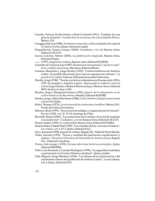 Conolly, Patricia, Emilio Duhau y René Coulomb (1991), “Cambiar de casa
pero no de barrio”, Estudio sobre la reconstrucción en la Ciudad de México,
México, D.F.
Coraggio, José Luis (1988), Territorios en transición: crítica a la planificación regional
en América Latína, Quito, Editorial Ciudad.
Finquelievich, Susana (comp.) (2000), Ciudadanos, a la red, Buenos Aires,
Editorial CICCUS.
García Canclini, Néstor (2000), La globalización imaginada, Buenos Aires,
Editorial Paidos.
(1997), Imaginarios urbanos, Buenos Aires, Editorial EUDEBA.
González de Valcárcel, José (1997), Restauración monumental y “puesta en valor”
de las ciudades americanas, Barcelona, Editorial Blume.
Gutman, Margarita y Jorge Hardoy (1992), “Centros históricos de América
Latina: un posible laboratorio para nuevas experiencias urbanas”, La
gestión de la ciudad, Valencia, Editorial Generalitat Valenciana.
Hardoy, Jorge (1998), “Teorías y prácticas urbanísticas en Europa entre 1850 y
1930. Su traslado a América Latina”, Repensando la ciudad de América
Latina, Jorge Hardoy y Richard Morse (comps.), Buenos Aires, Editorial
IIED-América Latina y GEL.
Hardoy, Jorge y Margarita Gutman (1992), Impacto de la urbanización en los
centros históricos de Iberomérica, Madrid, Editorial MAPFRE.
Hardoy, Jorge y Mario Dos Santos (1984), Centro Histórico de Quito: preservación
y desarrollo, Quito.
Kuhn, Thomas (1975), La estructura de las revoluciones científicas, México, D.F.,
Fondo de Cultura Económica.
Martner, René (1995), “Innovación tecnológica y fragmentación territorial”,
Revista EURE, vol. 21, Nº 63, Santiago de Chile.
Randolh, Rainer (2000), “Las mutaciones de lo urbano: de la red de ciudades
a la ciudad-red”, Ciudadanos, a la red, Buenos Aires, Editorial CICCUS.
Sassen, Saskia (1999), La ciudad global, Buenos Aires, Editorial EUDEBA.
Sassen, Saskia y Sujata Patel (1996), “Las ciudades de hoy: una nueva frontera”,
Era urbana, vol. 4, Nº 1, Quito, Editorial PGU.
Silva, Armando (1998), Imaginarios urbanos, Bogotá, D.C., Editorial Tercer Mundo.
Tellez, Germán (1995), “Teoría y realidad del patrimonio arquitectónico y
urbano”, Reunión de Directores de Patrimonio de América Latina, Bogotá,
D.C., Editorial Colcultura.
Torres, Galo (comp.) (1994), Normas sobre áreas históricas protegidas, Quito,
Editorial IMDMQ.
Vélez, Luis Fernando y Lourdes Rodríguez (1998), “La seguridad ciudadana
y patrimonial en el Centro Histórico de Quito”, Quito, inédito.
Villa, Miguel y Jorge Martínez (1994), “Las fuentes de la urbanización y del
crecimiento urbano de la población de América Latina”, La era urbana,
vol. 2, Quito, Editorial PGU.
152

 