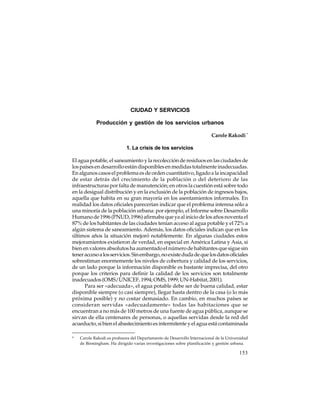 CIUDAD Y SERVICIOS
Producción y gestión de los servicios urbanos
Carole Rakodi *
1. La crisis de los servicios
El agua potable, el saneamiento y la recolección de residuos en las ciudades de
los países en desarrollo están disponibles en medidas totalmente inadecuadas.
En algunos casos el problema es de orden cuantitativo, ligado a la incapacidad
de estar detrás del crecimiento de la población o del deterioro de las
infraestructuras por falta de manutención; en otros la cuestión está sobre todo
en la desigual distribución y en la exclusión de la población de ingresos bajos,
aquella que habita en su gran mayoría en los asentamientos informales. En
realidad los datos oficiales parecerían indicar que el problema interesa sólo a
una minoría de la población urbana: por ejemplo, el Informe sobre Desarrollo
Humano de 1996 (PNUD, 1996) afirmaba que ya al inicio de los años noventa el
87% de los habitantes de las ciudades tenían acceso al agua potable y el 72% a
algún sistema de saneamiento. Además, los datos oficiales indican que en los
últimos años la situación mejoró notablemente. En algunas ciudades estos
mejoramientos existieron de verdad, en especial en América Latina y Asia, si
bien en valores absolutos ha aumentado el número de habitantes que sigue sin
tener acceso a los servicios. Sin embargo, no existe duda de que los datos oficiales
sobrestiman enormemente los niveles de cobertura y calidad de los servicios,
de un lado porque la información disponible es bastante imprecisa, del otro
porque los criterios para definir la calidad de los servicios son totalmente
inadecuados (OMS/UNICEF, 1994; OMS, 1999; UN-Habitat, 2001).
Para ser «adecuada», el agua potable debe ser de buena calidad, estar
disponible siempre (o casi siempre), llegar hasta dentro de la casa (o lo más
próxima posible) y no costar demasiado. En cambio, en muchos países se
consideran servidas «adecuadamente» todas las habitaciones que se
encuentran a no más de 100 metros de una fuente de agua pública, aunque se
sirvan de ella centenares de personas, o aquellas servidas desde la red del
acueducto, si bien el abastecimiento es intermitente y el agua está contaminada
*

Carole Rakodi es profesora del Departamento de Desarrollo Internacional de la Universidad
de Birmingham. Ha dirigido varias investigaciones sobre planificación y gestión urbana.

153

 