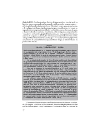 (Rakodi, 2000). Con frecuencia se dispone de agua una hora por día, tarde en
la noche o temprano por la mañana, por lo cual la gente (en general mujeres y
niños) debe hacer la cola durante horas. Además, ir a traer agua de una fuente,
o de cualquier otro lugar, significa cargar un peso considerable, por lo cual no
se pueden acarrear grandes cantidades. Las familias que no disponen de agua,
o disponen de ella en cantidad insuficiente, están obligadas a comprarla a los
vendedores ambulantes, pagándola muy cara, o a usar agua contaminada,
como la de los pozos. Además, los sistemas de drenaje no funcionan, con las
consiguientes y frecuentes inundaciones que a su vez empeoran las ya precarias
condiciones de los asentamientos y aumentan el riesgo de enfermedades, en
particular la malaria.
Recuadro 1
EL AGUA POTABLE EN ÁFRICA Y EN INDIA

Según un análisis realizado en 10 ciudades africanas, la población que no dispone
de agua potable está comprendida entre el 14% de Ougadougou (Burkina Faso) y
Dakar (Senegal) y el 69% de Dar es Salaam (Tanzania) y Cotonou (Benin)
(Collignon, Vézina, 2000). Un tercio de los habitantes de Ibadan, Enugu y Kaduna
(Nigeria) se sirven de los vendedores ambulantes y de los camiones cisternas
(Olowu, 1999).
De un estudio de 9 ciudades de África Oriental resultó que la disponibilidad
de agua empeoró notablemente en los últimos treinta años: en 1997 los acueductos
suministraban menos agua y con interrupciones más frecuentes que en 1967,
mientras que para las familias que no tienen agua en casa el tiempo necesario
para reabastecerse aumentó en tres veces (Thompson et al., 2000).
Bien que el acueducto de Kumasi (Ghana) sirve al 75% de la ciudad, una
buena parte de la población debe recurrir a la fuente pública o a puntos de agua
colectivos dado que la presión es demasiado baja y el suministro es suspendido
con frecuencia. El 40% de la población se sirve de letrinas públicas, pero muchos
no las usan a causa de las largas colas, de la suciedad o por el hecho de que son
demasiado caras (Devas, Korboe, 2000).
La población urbana de India, distribuida en 3.700 grandes y pequeñas
ciudades, es de alrededor de 300.000.000 de personas con una tasa de crecimiento
anual del 3,2%, que llega al 9% en los asentamientos informales (Banco Mundial,
1997). Según los datos oficiales, el 87% de la población se sirve del acueducto,
pero por todos lados el servicio es intermitente, y abastece sólo algunas áreas,
penalizando a los tugurios y los barrios informales de la periferia. En realidad se
estima que una proporción comprendida entre el 10% y el 30% de la población
urbana se aprovisiona de fuentes no seguras y que el 57% no dispone de algún
sistema de alcantarillas (Mathur, 1996). Según un estudio llevado a cabo en Delhi
los costos derivados del mal funcionamiento de la distribución hídrica representaban
el 1,4% del ingreso para las familias con ingresos altos, pero el 15,7% para aquellas
de ingresos bajos, mientras el precio impuesto por los revendedores privados era
5,5 veces más alto que las tarifas públicas (Zérah, 1997).

Un sistema de saneamiento satisfactorio debe ser fácilmente accesible,
fácil de limpiar, y hecho de modo de reducir al mínimo los peligros de contacto
con las excretas (OMS, 1999). Atendiendo a los datos oficiales, en 1994 más de
154

 