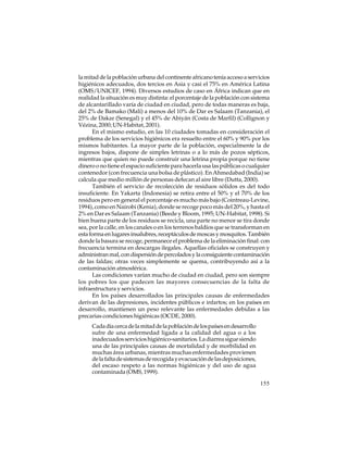 la mitad de la población urbana del continente africano tenía acceso a servicios
higiénicos adecuados, dos tercios en Asia y casi el 75% en América Latina
(OMS/UNICEF, 1994). Diversos estudios de caso en África indican que en
realidad la situación es muy distinta: el porcentaje de la población con sistema
de alcantarillado varía de ciudad en ciudad, pero de todas maneras es baja,
del 2% de Bamako (Malí) a menos del 10% de Dar es Salaam (Tanzania), el
25% de Dakar (Senegal) y el 45% de Abiyán (Costa de Marfil) (Collignon y
Vézina, 2000; UN-Habitat, 2001).
En el mismo estudio, en las 10 ciudades tomadas en consideración el
problema de los servicios higiénicos era resuelto entre el 60% y 90% por los
mismos habitantes. La mayor parte de la población, especialmente la de
ingresos bajos, dispone de simples letrinas o a lo más de pozos sépticos,
mientras que quien no puede construir una letrina propia porque no tiene
dinero o no tiene el espacio suficiente para hacerla usa las públicas o cualquier
contenedor (con frecuencia una bolsa de plástico). En Ahmedabad (India) se
calcula que medio millón de personas defecan al aire libre (Dutta, 2000).
También el servicio de recolección de residuos sólidos es del todo
insuficiente. En Yakarta (Indonesia) se retira entre el 50% y el 70% de los
residuos pero en general el porcentaje es mucho más bajo (Cointreau-Levine,
1994), como en Nairobi (Kenia), donde se recoge poco más del 20%, y hasta el
2% en Dar es Salaam (Tanzania) (Beede y Bloom, 1995; UN-Habitat, 1998). Si
bien buena parte de los residuos se recicla, una parte no menor se tira donde
sea, por la calle, en los canales o en los terrenos baldíos que se transforman en
esta forma en lugares insalubres, receptáculos de moscas y mosquitos. También
donde la basura se recoge, permanece el problema de la eliminación final: con
frecuencia termina en descargas ilegales. Aquellas oficiales se construyen y
administran mal, con dispersión de percolados y la consiguiente contaminación
de las faldas; otras veces simplemente se quema, contribuyendo así a la
contaminación atmosférica.
Las condiciones varían mucho de ciudad en ciudad, pero son siempre
los pobres los que padecen las mayores consecuencias de la falta de
infraestructura y servicios.
En los países desarrollados las principales causas de enfermedades
derivan de las depresiones, incidentes públicos e infartos; en los países en
desarrollo, mantienen un peso relevante las enfermedades debidas a las
precarias condiciones higiénicas (OCDE, 2000).
Cada día cerca de la mitad de la población de los países en desarrollo
sufre de una enfermedad ligada a la calidad del agua o a los
inadecuados servicios higiénico-sanitarios. La diarrea sigue siendo
una de las principales causas de mortalidad y de morbilidad en
muchas área urbanas, mientras muchas enfermedades provienen
de la falta de sistemas de recogida y evacuación de las deposiciones,
del escaso respeto a las normas higiénicas y del uso de agua
contaminada (OMS, 1999).
155

 