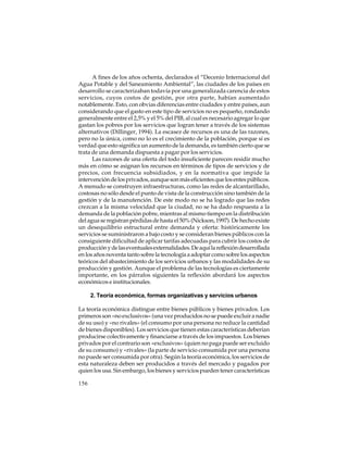A fines de los años ochenta, declarados el “Decenio Internacional del
Agua Potable y del Saneamiento Ambiental”, las ciudades de los países en
desarrollo se caracterizaban todavía por una generalizada carencia de estos
servicios, cuyos costos de gestión, por otra parte, habían aumentado
notablemente. Esto, con obvias diferencias entre ciudades y entre países, aun
considerando que el gasto en este tipo de servicios no es pequeño, rondando
generalmente entre el 2,5% y el 5% del PIB, al cual es necesario agregar lo que
gastan los pobres por los servicios que logran tener a través de los sistemas
alternativos (Dillinger, 1994). La escasez de recursos es una de las razones,
pero no la única, como no lo es el crecimiento de la población, porque si es
verdad que esto significa un aumento de la demanda, es también cierto que se
trata de una demanda dispuesta a pagar por los servicios.
Las razones de una oferta del todo insuficiente parecen residir mucho
más en cómo se asignan los recursos en términos de tipos de servicios y de
precios, con frecuencia subsidiados, y en la normativa que impide la
intervención de los privados, aunque son más eficientes que los entes públicos.
A menudo se construyen infraestructuras, como las redes de alcantarillado,
costosas no sólo desde el punto de vista de la construcción sino también de la
gestión y de la manutención. De este modo no se ha logrado que las redes
crezcan a la misma velocidad que la ciudad, no se ha dado respuesta a la
demanda de la población pobre, mientras al mismo tiempo en la distribución
del agua se registran pérdidas de hasta el 50% (Nickson, 1997). De hecho existe
un desequilibrio estructural entre demanda y oferta: históricamente los
servicios se suministraron a bajo costo y se consideran bienes públicos con la
consiguiente dificultad de aplicar tarifas adecuadas para cubrir los costos de
producción y de las eventuales externalidades. De aquí la reflexión desarrollada
en los años noventa tanto sobre la tecnología a adoptar como sobre los aspectos
teóricos del abastecimiento de los servicios urbanos y las modalidades de su
producción y gestión. Aunque el problema de las tecnologías es ciertamente
importante, en los párrafos siguientes la reflexión abordará los aspectos
económicos e institucionales.
2. Teoría económica, formas organizativas y servicios urbanos
La teoría económica distingue entre bienes públicos y bienes privados. Los
primeros son «no exclusivos» (una vez producidos no se puede excluir a nadie
de su uso) y «no rivales» (el consumo por una persona no reduce la cantidad
de bienes disponibles). Los servicios que tienen estas características deberían
producirse colectivamente y financiarse a través de los impuestos. Los bienes
privados por el contrario son «exclusivos» (quien no paga puede ser excluido
de su consumo) y «rivales» (la parte de servicio consumida por una persona
no puede ser consumida por otra). Según la teoría económica, los servicios de
esta naturaleza deben ser producidos a través del mercado y pagados por
quien los usa. Sin embargo, los bienes y servicios pueden tener características
156

 