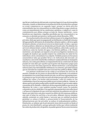 que llevan a ineficiencias del mercado: en primer lugar en el caso de monopolios
naturales, cuando se determinan economías de escala al producirlos o porque
no existe competencia; en segundo lugar, porque su oferta provoca
externalidades que los consumidores no están dispuestos a pagar: positivas,
como un mejoramiento de las condiciones sanitarias, o negativas, como la
contaminación; por último, porque se trata de «bienes meritorios», cuyos
beneficios son superiores a aquellos percibidos por los consumidores y su
consumo es alentado por precios y tarifas particulares (Kessides, 1993).
Por muchos motivos los servicios urbanos recaen en la categoría de bienes
privados, dado que quien no paga puede ser fácilmente excluido del consumo
del agua potable, del sistema de alcantarillas o del pozo séptico, y de la recogida
de basura; además, se trata de servicios en su mayor parte «rivales» y que por
lo tanto podrían y deberían ser abastecidos por los privados. No obstante, los
servicios urbanos tienen carácter de bienes públicos, sobre todo cuando son
colectivos, como las fuentes de agua o las letrinas públicas, y de «bienes
meritorios», por ejemplo con respecto a los servicios higiénico-sanitarios y la
recogida de residuos que pueden mejorar las condiciones de salud de los
individuos y de la comunidad en su conjunto. También poseen con frecuencia
características tales que pueden llevar a la ineficiencia del mercado: un
acueducto o una red de alcantarilla constituyen sustancialmente un monopolio
natural, y los costos para obtener un mejoramiento de las condiciones de salud
pueden ser más altos que aquellos que la gente está dispuesta a pagar para
usar los servicios. Son estos aspectos de «bienes meritorios» y de monopolio
natural, junto a las externalidades intrínsecas a su consumo, que todavía hacen
que en casi todas las ciudades estos servicios sean hoy públicos (Batley, 2000).
Las pésimas condiciones en las cuales se encuentran los servicios de
muchas ciudades de los países en desarrollo han impulsado a reconsiderar
los elementos a favor de la intervención privada, con diversas argumentaciones.
La primera es que los privados son más eficientes porque aplican tarifas que
reflejan los costos y no tarifas subvencionadas, como en cambio se ven
constreñidas a hacer las empresas públicas por razones políticas. Además, se
afirma que los privados pueden aplicar tarifas más bajas ya que no están sujetos
a presiones de la clientela, a diferencia de las empresas públicas que sirven de
depósitos de votos, y que también pueden resistir mejor los pedidos
corporativos de los sindicatos. Una segunda argumentación es de orden fiscal
y se basa en la hipótesis de que con la privatización los gobiernos no sólo no
tienen que intervenir más para resanar los déficit de las empresas públicas,
sino que al licitar los servicios a los privados, obtienen nuevas entradas;
además, poniendo en venta bienes y servicios que en realidad producen
pérdidas, se reduce el déficit, y promoviendo el financiamiento de las
infraestructuras por los privados, se reduce el endeudamiento público.
Finalmente, se sostiene que la privatización tiene efectos positivos desde el
punto de vista distributivo, porque aplicando tarifas que cubren realmente
los costos de producción y de gestión, se pueden generar los recursos necesarios
157

 