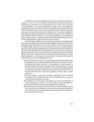 En relación con el principio funcional, según los principios económicos
el agua y los otros servicios deberían suministrarse a precios tales que no
solamente se garantizara la recuperación de los costos, sino a precios
correspondientes a los costos marginales de largo plazo, adecuadamente
correctos de manera de incluir los costos y los beneficios ambientales (Nickson,
1997). Esto significa que a los servicios de este tipo es justo aplicar tarifa más
altas que de aquellas aplicadas en el pasado por las empresas públicas,
haciendo pagar proporcionalmente a la cantidad consumida; esto contribuiría
a administrar mejor la demanda y a reducir los despilfarros, especialmente en
cuanto respecta al agua. Argumentaciones del todo análogas se proponen para
los servicios higiénicos y para la recolección de residuos.
Con el principio institucional se introduce el principio de subsidiariedad,
que implica que deben intervenir los niveles de gobierno más descentralizados
(o también actores privados) cuyos niveles centrales se deben sustituir sólo si
es indispensable, y que se activen mecanismos de mercado o de tipo político,
que acrecienten las responsabilidades de los diversos actores. Estas reflexiones
llevaron a una redistribución de las competencias y, en particular, a una mayor
presencia de los privados en la producción y gestión de los servicios urbanos
(Batley, 2001). Para evaluar las diversas formas de intervención que se están
experimentando, es útil desglosar las actividades a través de las cuales se
suministran los servicios, distinguiendo entre:

•actividad indirecta, es decir la formulación de las políticas, la fijación de
los estándares y el control de la calidad de los servicios, el apoyo a formas
de producción de tipo asociativo o comunitario, la coordinación y la
regulación de la intervención privada. Sobre el hecho de que se trate de
una actividad de competencia pública las opiniones son sustancialmente
convergentes, mientras existen diversos puntos de vista sobre cuál es el
nivel de decisión más apropiado: gobierno central, local o entes
autónomos;
• el origen público o privado, nacional o extranjero, de los recursos
necesarios para la realización de nuevas infraestructuras, o para la
manutención de aquellas existentes;
•el monitoreo y la evaluación, actividades que sirven esencialmente al
sector público para verificar el nivel de consecución de los objetivos,
pero que pueden ser realizadas por organismos no públicos;
•la producción y administración del servicio, es decir la construcción y la
manutención de las infraestructuras necesarias y el abastecimiento de
los servicios afines, actividades que pueden ser igualmente confiadas a
un actor público o privado.

159

 