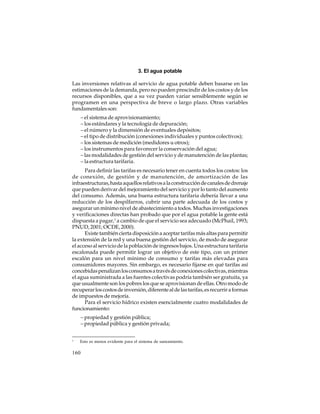 3. El agua potable
Las inversiones relativas al servicio de agua potable deben basarse en las
estimaciones de la demanda, pero no pueden prescindir de los costos y de los
recursos disponibles, que a su vez pueden variar sensiblemente según se
programen en una perspectiva de breve o largo plazo. Otras variables
fundamentales son:
– el sistema de aprovisionamiento;
– los estándares y la tecnología de depuración;
– el número y la dimensión de eventuales depósitos;
– el tipo de distribución (conexiones individuales y puntos colectivos);
– los sistemas de medición (medidores u otros);
– los instrumentos para favorecer la conservación del agua;
– las modalidades de gestión del servicio y de manutención de las plantas;
– la estructura tarifaria.
Para definir las tarifas es necesario tener en cuenta todos los costos: los
de conexión, de gestión y de manutención, de amortización de las
infraestructuras, hasta aquellos relativos a la construcción de canales de drenaje
que pueden derivar del mejoramiento del servicio y por lo tanto del aumento
del consumo. Además, una buena estructura tarifaria debería llevar a una
reducción de los despilfarros, cubrir una parte adecuada de los costos y
asegurar un mínimo nivel de abastecimiento a todos. Muchas investigaciones
y verificaciones directas han probado que por el agua potable la gente está
dispuesta a pagar,1 a cambio de que el servicio sea adecuado (McPhail, 1993;
PNUD, 2001; OCDE, 2000).
Existe también cierta disposición a aceptar tarifas más altas para permitir
la extensión de la red y una buena gestión del servicio, de modo de asegurar
el acceso al servicio de la población de ingresos bajos. Una estructura tarifaria
escalonada puede permitir lograr un objetivo de este tipo, con un primer
escalón para un nivel mínimo de consumo y tarifas más elevadas para
consumidores mayores. Sin embargo, es necesario fijarse en qué tarifas así
concebidas penalizan los consumos a través de conexiones colectivas, mientras
el agua suministrada a las fuentes colectivas podría también ser gratuita, ya
que usualmente son los pobres los que se aprovisionan de ellas. Otro modo de
recuperar los costos de inversión, diferente al de las tarifas, es recurrir a formas
de impuestos de mejoría.
Para el servicio hídrico existen esencialmente cuatro modalidades de
funcionamiento:
– propiedad y gestión pública;
– propiedad pública y gestión privada;
1

Esto es menos evidente para el sistema de saneamiento.

160

 