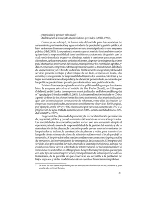 – propiedad y gestión privadas;2
– distribución a través de abastecedores privados (DFID, 1997).
Como ya se subrayó, la forma más difundida para los servicios de
saneamiento, pavimentación y agua es todavía de propiedad y gestión pública, si
bien en formas diversas como pueden ser una municipalizada o una empresa
pública (Hall, 2001). La experiencia muestra que un servicio funciona bien cuando
quien tiene la responsabilidad tiene también una autonomía de gestión con la
cual puede introducir incentivos al trabajo, resistir a presiones para asunciones
clientelares, aplicar estructuras tarifarias eficientes, disponer de márgenes de ahorro
para efectuar las inversiones necesarias, transparentar los eventuales aportes, y
dar en concesión a empresas externas operaciones como la manutención, la lectura
de los medidores y el cobro de las boletas. Políticamente una gestión pública del
servicio presenta ventajas y desventajas: de un lado, al menos en teoría, ella
constituye una garantía de responsabilidad frente a los usuarios/electores y da
lugar a consideraciones de equidad y de eficiencia; por otro lado, es evidente que
los políticos pueden hacer presión para obstaculizar una gestión eficiente.
Existen diversos ejemplos de servicios públicos del agua que funcionan
bien: la empresa estatal en el estado de São Paulo (Brasil), en Lilongwe
(Malawi), en Sri Lanka; las empresas municipalizadas en Debrecen (Hungría)
o Tegucigalpa (Honduras) (Hall, 2001). La descentralización iniciada en China
a partir de fines de los años ochenta dio cierta autonomía a las municipalidades
que, con la introducción de una serie de reformas, entre ellas la creación de
empresas municipalizadas, mejoraron sensiblemente el servicio. En Shanghai,
por ejemplo, entre 1991 y 1996, el consumo por persona aumentó en 47% y la
proporción de agua tratada aumentó en un 300%, de una cantidad inicial 30%
del total (Wu, 1999).
En general, las plantas de depuración y la red de distribución permanecen
de propiedad pública, y para el suministro del servicio se recurre a los privados.
Las modalidades de concesión pueden variar: con una concesión simple el
operador privado asume la responsabilidad de la gestión del servicio y de la
manutención de las plantas; la concesión puede prever nuevas inversiones de
los privados o, incluso, la construcción de plantas y redes, para transferirlas
luego de cierto número de años a la administración central o local que dejó la
concesión. A los privados se les pueden confiar otras tareas como la preparación
de proyectos, las intervenciones de emergencia, la facturación. El traspaso del
servicio a los privados ha llevado a menudo a una mayor eficiencia, aunque no
está claro si ésta se deriva sobre todo de intervenciones de racionalización en lo
inmediato, no sostenibles en el largo plazo. Los problemas principales que surgen
con este tipo de solución provienen principalmente de la transparencia de las
licitaciones, de la garantía de que el servicio sea accesible a la población de
bajos ingresos, y de las modalidades de un eventual financiamiento público.
2

Se trata de una forma improbable para un servicio con distribución en red, existente a gran
escala sólo en Gran Bretaña.

161

 