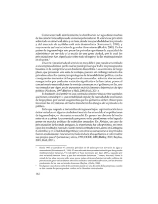Como se recordó anteriormente, la distribución del agua tiene muchas
de las características típicas de un monopolio natural. El servicio se privatizó
sobre todo en América Latina y en Asia, donde la capacidad del sector privado
y del mercado de capitales está más desarrollada (Ramamurti, 1999), y
mayormente en las ciudades de grandes dimensiones (Budds, 2000). En los
países de ingresos bajos son pocos los privados que tienen la capacidad de
administrar un servicio a la escala de una gran ciudad, por lo cual las
privatizaciones han significado sobre todo el ingreso de las multinacionales
en el sector.3
Una vez concesionado el servicio es muy difícil que pueda ser confiado
a una empresa distinta, por lo cual se puede pensar que todos los presupuestos
basados en la competencia son bastante discutibles. Los contratos de largo
plazo, que presentan una serie de ventajas, pueden sin embargo inducir a los
privados a alzar los costos para protegerse de la inestabilidad política, con los
consiguientes aumentos de los precios al consumidor; además, si se necesita
renegociarlos por cualquier variación significativa de los costos, ponen al
concesionario en condiciones de ventaja con respecto al gobierno; en fin, una
vez entrados en vigor, están expuestos más fácilmente a injerencias de tipo
político (Nickson, 1997; Bayliss y Hall, 2000; Hall, 2001).
Es bastante fácil entrever una contradicción intrínseca entre capitales
que tienen como objetivo una rentabilidad rápida y la necesidad de inversiones
de largo plazo, por lo cual las garantías que los gobiernos deben ofrecer para
favorecer las inversiones de hecho transfieren los riesgos de lo privado a lo
público.
En lo que respecta a las familias de ingresos bajos, la privatización tuvo
éxitos variados: en algunas ciudades el servicio fue extendido a las poblaciones
de ingresos bajos, en otras esto no sucedió. En general no obstante la brecha
entre ricos y pobres ha aumentado porque no se ha querido o no se ha logrado
poner en marcha políticas de subsidios cruzados. En Abiyán, un caso de
privatización de los más antiguos, la experiencia ha sido positiva, en otros
casos los resultados han sido cuanto menos contradictorios, como en Cartagena
(Colombia) y en Córdoba (Argentina), y en otros las concesiones a los privados
fueron anuladas o no funcionaron, hasta inducir a los gobiernos a volver sobre
sus propios pasos4 (Johnstone y otros, 1999; OCDE, 2000; Batley, 2001; Bayliss,
2001; Hall, 2001).
3

4

Hasta 1997 se contaban 97 contratos privados en 35 países por los servicios de agua y
saneamiento (Johnstone et al., 1999). El mercado está siempre más dominado por dos grandes
multinacionales francesas, Vivendi (21%) y Suez-Lyonnaise des Eaux (36%), seguidas por
otra sociedad francesa (Saur) y por dos sociedades británicas (Thames, Biwater). Hasta la
mitad de los años noventa sólo unos pocos países africanos habían iniciado políticas de
privatización, pero en los últimos años se ha asistido a una fuerte aceleración, con un absoluto
predominio de las tres sociedades francesas (Bayliss y Halls, 2000).
En algunos casos la rescisión de los contratos puede ser una decisión de las empresas, cuando
se dan cuenta de que no pueden confiar en la cláusulas contractuales.

162

 