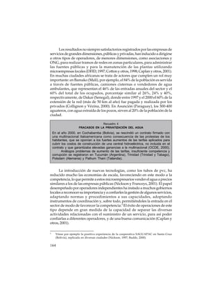 Los resultados no siempre satisfactorios registrados por las empresas de
servicios de grandes dimensiones, públicas y privadas, han inducido a dirigirse
a otros tipos de operadores, de menores dimensiones, como asociaciones y
ONG, para realizar tramos de redes en zonas particulares, para administrar
las fuentes públicas y para la manutención de las plantas utilizando
microempresas locales (DFID, 1997; Cotton y otros, 1998; Caplan y otros, 2001).
En muchas ciudades africanas se trata de actores que cumplen un rol muy
importante: en Bamako (Malí), por ejemplo, el 84% de la población es servida
a través de fuentes públicas, camiones cisternas o vendedores de agua
ambulantes, que representan el 46% de las entradas anuales del sector y el
60% del total de los ocupados, porcentaje similar al 26%, 24% y 40%,
respectivamente, de Dakar (Senegal), donde entre 1997 y el 2000 el 60% de la
extensión de la red (más de 50 km al año) fue pagada y realizada por los
privados (Collignon y Vézina, 2000). En Asunción (Paraguay), los 300-400
aguateros, con agua extraída de los pozos, sirven al 20% de la población de la
ciudad.
Recuadro 4
FRACASOS EN LA PRIVATIZACIÓN DEL AGUA

En el año 2000, en Cochabamba (Bolivia), se rescindió un contrato firmado con
una multinacional ítaloamericana como consecuencia de las protestas de los
habitantes, que se oponían a los fuertes aumentos de las tarifas aplicados para
cubrir los costos de construcción de una central hidroeléctrica, no incluida en el
contrato y que garantizaba elevadas ganancias a la multinacional (OCDE, 2000).
Análogos problemas de aumento de las tarifas, insuficiente competencia y
corrupción se registraron en Tucumán (Argentina), Trinidad (Trinidad y Tabago),
Potsdam (Alemania) y Pathum Thani (Tailandia).

La introducción de nuevas tecnologías, como los tubos de pvc, ha
reducido mucho las economías de escala, favoreciendo en este modo a la
competencia, lo que permite a estos microempresarios vender el agua a precios
similares a los de las empresas públicas (Nickson y Franceys, 2001). El papel
desempeñado por operadores independientes ha instado a muchos gobiernos
locales a reconocer su importancia y a confiarles la gestión de algunos servicios,
adaptando normas y procedimientos a sus capacidades, adoptando
instrumentos de coordinación y, sobre todo, permitiéndoles la entrada en el
sector de modo de favorecer la competencia.5 El éxito de operaciones de este
tipo depende en gran medida de la capacidad de separar las diversas
actividades relacionadas con el suministro de un servicio, para así poder
confiarlas a diferentes operadores, y de una buena comunicación (Caplan y
otros, 2001).
5

Véase por ejemplo la positiva experiencia de la cooperativa SAGUAPAC en Santa Cruz
(Bolivia), replicada en diversas ciudades (Nickson, 1997; Budds, 2000).

164

 