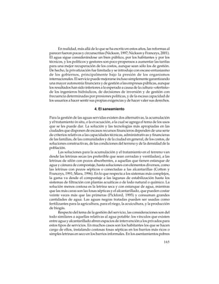 En realidad, más allá de lo que se ha escrito en estos años, las reformas al
parecer fueron pocas y circunscritas (Nickson, 1997; Nickson y Franceys, 2001).
El agua sigue considerándose un bien público, por los habitantes y por los
técnicos, y los políticos y gestores son poco propensos a aumentar las tarifas
para una mejor recuperación de los costos, aunque sean sólo los de gestión.
De hecho, la privatización fue limitada y se introdujo con escaso entusiasmo
de los gobiernos, principalmente bajo la presión de los organismos
internacionales. El servicio puede mejorarse incluso simplemente garantizando
una mayor autonomía financiera y de gestión a las empresas públicas, aunque
los resultados han sido inferiores a lo esperado a causa de la cultura «ofertista»
de los ingenieros hidráulicos, de decisiones de inversión y de gestión con
frecuencia determinadas por presiones políticas, y de la escasa capacidad de
los usuarios a hacer sentir sus propias exigencias y de hacer valer sus derechos.
4. El saneamiento
Para la gestión de las aguas servidas existen dos alternativas, la acumulación
y el tratamiento in situ, o la evacuación, a la cual se agrega el tema de los usos
que se les puede dar. La solución y las tecnologías más apropiadas en las
ciudades que disponen de escasos recursos financieros dependen de una serie
de criterios relativos a las capacidades técnicas, administrativas y financieras
de las familias, de las comunidades y de la ciudad en general, de los costos, de
soluciones constructivas, de las condiciones del terreno y de la densidad de la
población.
Las soluciones para la acumulación y el tratamiento en el terreno van
desde las letrinas secas (es preferible que sean cerradas y ventiladas), a las
letrinas de sifón con pozos absorbentes, a aquellas que tienen estanque de
agua y cámara de compostaje, hasta soluciones con elementos diversos, como
las letrinas con pozos sépticos o conectadas a las alcantarillas (Cotton y
Franceys, 1991; Mara, 1996). En lo que respecta a los sistemas más complejos,
la gama va desde el compostaje a las lagunas de estabilización hasta los
sistemas de filtración con plantas acuáticas o de lodo natural o químico. La
solución menos costosa es la letrina seca y con estanque de agua, mientras
que las más caras son las fosas sépticas y el alcantarillado, que pueden costar
veinte veces más que las primeras (Pickford, 1995) y consuman grandes
cantidades de agua. Las aguas negras tratadas pueden ser usadas como
fertilizantes para la agricultura, para el riego, la acuicultura, y la producción
de biogás.
Respecto del tema de la gestión del servicio, las consideraciones son del
todo similares a aquellas relativas al agua potable: los vínculos que existen
entre agua y alcantarillado abren espacios de intervención a los privados para
estos tipos de servicios. En muchos casos son los habitantes los que se hacen
cargo de ellos, instalando costosas fosas sépticas en los barrios más ricos o
simples letrinas en seco en los barrios informales. En los asentamientos pobres
165

 