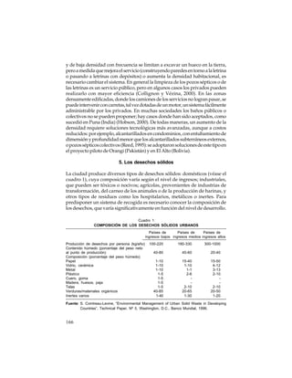 y de baja densidad con frecuencia se limitan a excavar un hueco en la tierra,
pero a medida que mejora el servicio (construyendo paredes en torno a la letrina
o pasando a letrinas con depósitos) o aumenta la densidad habitacional, es
necesario cambiar el sistema. En general la limpieza de los pozos sépticos o de
las letrinas es un servicio público, pero en algunos casos los privados pueden
realizarlo con mayor eficiencia (Collignon y Vézina, 2000). En las zonas
densamente edificadas, donde los camiones de los servicios no logran pasar, se
puede intervenir con carretas, tal vez dotadas de un motor, un sistema fácilmente
administrable por los privados. En muchas sociedades los baños públicos o
colectivos no se pueden proponer; hay casos donde han sido aceptados, como
sucedió en Puna (India) (Hobson, 2000). De todas maneras, un aumento de la
densidad requiere soluciones tecnológicas más avanzadas, aunque a costos
reducidos: por ejemplo, alcantarillados en condominios, con entubamiento de
dimensión y profundidad menor que los alcantarillados subterráneos externos,
o pozos sépticos colectivos (Reed, 1995): se adoptaron soluciones de este tipo en
el proyecto piloto de Orangi (Pakistán) y en El Alto (Bolivia).
5. Los desechos sólidos
La ciudad produce diversos tipos de desechos sólidos: domésticos (véase el
cuadro 1), cuya composición varía según el nivel de ingresos; industriales,
que pueden ser tóxicos o nocivos; agrícolas, provenientes de industrias de
transformación, del carneo de los animales o de la producción de harinas, y
otros tipos de residuos como los hospitalarios, metálicos o inertes. Para
predisponer un sistema de recogida es necesario conocer la composición de
los desechos, que varía significativamente en función del nivel de desarrollo.
Cuadro 1
COMPOSICIÓN DE LOS DESECHOS SÓLIDOS URBANOS
Países de
Países de
Países de
ingresos bajos ingresos medios ingresos altos
Producción de desechos por persona (kg/año)
Contenido húmedo (porcentaje del peso neto
al punto de producción)
Composición (porcentaje del peso húmedo)
Papel
Vidrio, cerámica
Metal
Plástico
Cuero, goma
Madera, huesos, paja
Telas
Verduras/materiales orgánicos
Inertes varios

100-220

180-330

300-1000

40-80

40-60

20-40

1-10
1-10
1-10
1-5
1-5
1-5
1-5
40-85
1-40

15-40
1-10
1-1
2-6
2-10
20-65
1-30

15-50
4-12
3-13
2-10
2-10
20-50
1-20

Fuente: S. Cointreau-Levine, “Environmental Management of Urban Solid Waste in Developing
Countries”, Technical Paper, Nº 5, Washington, D.C., Banco Mundial, 1996.

166

 