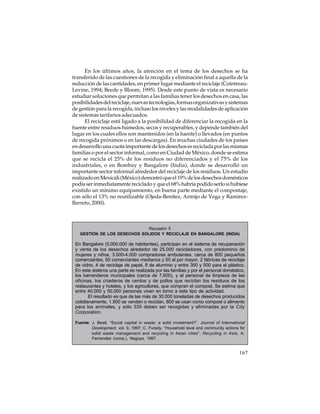 En los últimos años, la atención en el tema de los desechos se ha
transferido de las cuestiones de la recogida y eliminación final a aquella de la
reducción de las cantidades, en primer lugar mediante el reciclaje (CointreauLevine, 1994; Beede y Bloom, 1995). Desde este punto de vista es necesario
estudiar soluciones que permitan a las familias tener los desechos en casa, las
posibilidades del reciclaje, nuevas tecnologías, formas organizativas y sistemas
de gestión para la recogida, incluso los niveles y las modalidades de aplicación
de sistemas tarifarios adecuados.
El reciclaje está ligado a la posibilidad de diferenciar la recogida en la
fuente entre residuos húmedos, secos y recuperables, y depende también del
lugar en los cuales ellos son mantenidos (en la fuente) o llevados (en puntos
de recogida próximos o en las descargas). En muchas ciudades de los países
en desarrollo una cuota importante de los desechos es reciclada por las mismas
familias o por el sector informal, como en Ciudad de México, donde se estima
que se recicla el 25% de los residuos no diferenciados y el 75% de los
industriales, o en Bombay y Bangalore (India), donde se desarrolló un
importante sector informal alrededor del reciclaje de los residuos. Un estudio
realizado en Mexicali (México) demostró que el 19% de los desechos domésticos
podía ser inmediatamente reciclado y que el 68% habría podido serlo si hubiese
existido un mínimo equipamiento, en buena parte mediante el compostaje,
con sólo el 13% no reutilizable (Ojeda-Benítez, Armijo de Vega y RamírezBarreto, 2000).

Recuadro 5
GESTIÓN DE LOS DESECHOS SÓLIDOS Y RECICLAJE EN BANGALORE (INDIA)

En Bangalore (5.000.000 de habitantes), participan en el sistema de recuperación
y venta de los desechos alrededor de 25.000 recicladores, con predominio de
mujeres y niños, 3.000-4.000 compradores ambulantes, cerca de 800 pequeños
comerciantes, 50 comerciantes medianos y 50 al por mayor, 2 fábricas de reciclaje
de vidrio, 4 de reciclaje de papel, 8 de aluminio y entre 350 y 500 para el plástico.
En este sistema una parte es realizada por las familias y por el personal doméstico,
los barrenderos municipales (cerca de 7.600), y el personal de limpieza de las
oficinas, los criaderos de cerdos y de pollos que reciclan los residuos de los
restaurantes y hoteles, y los agricultores, que compran el compost. Se estima que
entre 40.000 y 50.000 personas viven en torno a este tipo de actividad.
El resultado es que de las más de 30.000 toneladas de desechos producidos
cotidianamente, 1.900 se venden o reciclan, 800 se usan como compost o alimento
para los animales, y sólo 335 deben ser recogidas y eliminadas por la City
Corporation.
Fuente: J. Beall, “Social capital in waste: a solid investment?”, Journal of International
Development, vol. 9, 1997; C. Furedy, “Household level and community actions for
solid waste management and recycling in Asian cities”, Recycling in Asia, A.
Fernandez (comp.), Nagoya, 1997.

167

 