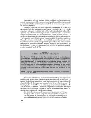 La importancia de este tipo de actividad, también como fuente de ingreso,
es cada vez más reconocida y muchas municipalidades iniciaron programas
para incentivarla, buscando mejorar sobre todo las condiciones higiénicas en
las cuales se desarrolla.
La tecnología que se utiliza depende de la composición de los residuos
pero también de los costos de inversión y de gestión del servicio, y de la
estructura urbana, en particular la densidad habitacional y de la red vial. Por
ejemplo, hay soluciones tecnológicamente avanzadas como los camiones
compactadores que son una inversión costosa, tienen una vida útil de 5 a 8
años y elevados costos de administración, requieren calles fáciles de recorrer
y no presentan particulares ventajas para la recogida de residuos orgánicos.
Donde los recursos son limitados y las cantidades de residuos relativamente
bajas, la recolección llevada hasta puntos asignados mediante carretas tiradas
por animales o incluso con fuerza humana puede ser mucho más apta, en
particular para los barrios irregulares donde las calles no permiten el paso de
medios pesados (Furedy, 1997).

Recuadro 6
RECOGIDA COMUNITARIA EN CHENNAI (INDIA)

En Chennai la ONG Exnora efectúa el servicio de recogida de los desechos en
una parte de la ciudad donde habitan 500.000 personas. En los 1.500 barrios que
la componen se organizó un servicio de carretas, a mano o en bicicletas, para
llevar los desechos a los puntos de recogida de donde el servicio municipal los
transporta a la descarga. Una investigación realizada hacia la mitad de los años
noventa mostró que los habitantes estaban dispuestos a participar en este tipo de
servicio, también financieramente, pero mucho menos cuando se trataba de
sostener otros costos, como el transporte a la descarga o la eliminación de los
residuos.
Fuente: P.K. Anand, “Waste management in Madras revisited”, Environment and Urbanization,
vol. 11, Nº 2, 1999.

Soluciones alternativas para el almacenamiento y descarga de los
desechos son las descargas controladas, el compostaje y la incineración. La
opción depende de la cantidad y de la composición de los residuos, la
disponibilidad de descargas adecuadas, el costo de las infraestructuras y de
la energía, las posibilidades de reciclaje, y los eventuales problemas de
contaminación y sanitarios. Un análisis comparativo de los costos indica que
la descarga controlada y el compostaje son las soluciones más económicas,
también para ciudades de grandes dimensiones:
Las limitadas economías de escala que se crean en el servicio de
recogida de los residuos y aquellas más constantes relacionadas
con los puntos de transferencia, las descargas y otros tipos de
instalaciones aconsejan una gestión descentralizada del servicio,
168

 