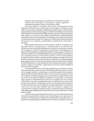 mientras que las descargas y las plantas de tratamiento pueden
resultar más eficientes si se las opera a escala regional o
metropolitana (Beede y Bloom, 1995; Bartone, 2001).
En lo que respecta a la gestión del servicio, con frecuencia son los
habitantes mismos los que se encargan de la recogida y la limpieza de las
calles, como sucede por ejemplo en Indonesia en los kampoong, o en Guatemala,
asegurándose que las personas paguen lo debido. Sin embargo, las funciones
desarrolladas a nivel comunitario deben insertarse al interior de un mecanismo
más amplio, en el cual un ente público, generalmente la Municipalidad,
administra el servicio de transporte y las descargas, las instalaciones conexas
y el personal necesario, junto con mantener el control sobre el funcionamiento
del servicio en su conjunto, comprendida la regulación de concesiones a
privados.
Estos pueden intervenir en varios niveles, desde la recogida de los
desechos hasta la recuperación o administrando en concesión las
infraestructuras: en Surabaya (Indonesia) se licitaron la recolección y el cobro
de los pagos; en Caracas (Venezuela), las estaciones de transferencias; en
Buenos Aires (Argentina) y Bogotá (Colombia), las descargas; en Santa Cruz
de la Sierra (Bolivia) y en Manila (Filipinas) los camiones fueron alquilados a
una sociedad privada; en Seúl (Corea del Sur), el 35% de los residuos
producidos por la ciudad es recogido por 85 operadores privados. El servicio
puede ser confiado a un privado a través de un contrato, y es la Municipalidad
la que paga los costos, como en el caso de la recolección en los barrios centrales
de Nairobi (Kenia) o en varios distritos de Dar es Salaam (Tanzania), o también
puede ser dado en concesión, y quien presta el servicio asume también la
tarea de cobrar los gastos.
La concesión del servicio a privados puede llevar a un efectivo aumento
de la productividad, como en el caso de São Paulo (Brasil), donde los costos
de la recogida resultan ser inferiores a la mitad de aquellos de la empresa
pública de Rio de Janeiro (Bartone, 2001). En otros casos los resultados no son
tan evidentes, en primer lugar porque no es fácil hacer comparaciones entre
los costos de un operador público y aquellos de un privado, y en segundo
lugar porque el mejoramiento del servicio se registra sólo en las zonas
comerciales o en las áreas residenciales más ricas. De hecho lo que más cuenta
parece ser una efectiva competencia con una consiguiente mayor eficiencia
no sólo de los privados, sino también de las empresas públicas. No obstante,
como en el caso del agua, también para los residuos se registra una
concentración en algunas multinacionales, en particular Sita y Cgea-Onyx,
controladas éstas también por las francesas Suez-Lyonnaise des Eaux y Vivendi
(Davies, 2000).
La forma de la concesión puede ser útil en el caso de infraestructuras de
dimensión considerable, siempre que las tecnologías sean aptas para el
contexto. En Hong Kong se adoptó esta fórmula para la construcción y la
gestión de una planta para el tratamiento de residuos y la flota de camiones
169

 