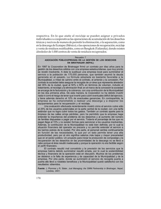 respectiva. En lo que atañe al reciclaje se pueden asignar a privados
individuales o a cooperativas las operaciones de acumulación de los desechos
tóxicos y nocivos de manera de permitir la eliminación, o la separación, como
en la descarga de Ecatapec (México), o las operaciones de recuperación, reciclaje
y venta de residuos reutilizables, como en Bangkok (Tailandia), donde existen
alrededor de 1.000 centros de venta de residuos recuperados.
Recuadro 7
ASOCIACIÓN PÚBLICO/PRIVADA EN LA GESTIÓN DE LOS DESECHOS
EN BIRATNAGAR (NEPAL)

En 1997 la Corporation de Biratnagar firmó un contrato por diez años para la
gestión de los desechos sólidos con una empresa estadounidense, que muy pronto
se reveló insolvente. A ésta la sustituyó una empresa local para suministrar el
servicio a la población de 170.000 personas, que también asumió la deuda
generada en el pasado. La fórmula adoptada es bastante favorable a la
Municipalidad, a mitad de camino entre el contrato, el arriendo y la concesión. Por
contrato la sociedad debe asegurar la recogida de un área que representa alrededor
del 35% de la ciudad, igual al 50% o 60% en términos de volumen, incluido el
tratamiento, el reciclaje y la eliminación final; en el marco de la concesión la sociedad
se encarga de la facturación y la cobranza, con una contribución de la Municipalidad
en los dos primeros años. De esta manera, la Corporation no ha debido invertir
nada ni corre el riesgo de tener que invertir para cubrir eventuales déficit del ejercicio,
y tiene además derecho al 10% de eventuales ganancias. En contrapartida, la
empresa se ha comprometido a realizar una descarga y a disponer los
equipamientos para la recuperación y el reciclaje.
Una evaluación efectuada recientemente mostró cómo el servicio cubre sólo
el 25% de los usuarios potenciales en la parte central de la ciudad, con una tarifa
estándar que no logra cubrir todos los gastos. También un contrato aparte para la
limpieza de las calles arroja pérdidas, pero ha permitido que la empresa haga
entender la importancia del problema de los desechos y al aumento del número
de familias dispuestas a pagar por el servicio. Todavía el porcentaje de los que no
pagan llega al 72% y no existen formas para sancionar a los usuarios insolventes.
Además, la contribución de la Municipalidad no está bien definida, por lo cual la
situación financiera del operador es precaria y no permite extender el servicio a
los barrios pobres de la ciudad. Por otra parte, el personal cambia continuamente
en función de las necesidades, lo que por un lado permite tener una alta
productividad, pero por el otro significa salarios más bajos y mayor precariedad
que en el sector público. Un proyecto para iniciar la producción de compostaje y la
recuperación de los desechos en las proximidades de la descarga no se llevó a
cabo porque el área resultó inadecuada y porque la operación no era factible según
el perfil financiero.
El contrato resultó mal concebido y la previsión de los servicios que la
empresa habría debido suministrar resultó errada, por lo cual la sostenibilidad
técnica y financiera de la operación está en discusión. Muchos de los problemas
se debieron a la falta de experiencia y de capacidad de la Municipalidad y de la
empresa. Por otra parte, donde se suministró el servicio de recogida puerta a
puerta ello llevó a notables beneficios y la Municipalidad quedó satisfecha con los
resultados obtenidos.
Fuente: J. Plummer y R. Slater, Just Managing: the SWM Partnership in Biratnagar, Nepal,
Londres, 2001.

170

 