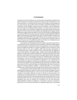 6. Conclusiones
Aunque los servicios urbanos son con frecuencia insuficientes, persiste una
fuerte resistencia a introducir elementos de innovación en la gestión y en el
funcionamiento. Las resistencias provienen de los políticos, preocupados de
las consecuencias que puedan tener eventuales aumentos tarifarios; de los
sindicatos, por las posibles consecuencias en el empleo, y de los habitantes,
que temen que los cambios puedan conducir a servicios más caros pero no
por esto mejores. En realidad, los habitantes que deben gastar dinero para
suplir las carencias de los servicios públicos, por ejemplo, para el agua, estarían
dispuestos a pagar tarifas más altas, si el servicio se brindara verdaderamente
y si existieran formas de protección para la población pobre (Rakodi, 2000). El
objetivo principal que se persiguió en los años noventa fue llegar a condiciones
financieras que permitieron un mejoramiento de los servicios, gracias a la
redistribución de las responsabilidades y al aumento de la eficiencia, si bien el
tema del acceso para la población pobre fue tenido en consideración por
muchos gobiernos y organismos internacionales.
Las experiencias realizadas hasta hoy enseñan que la privatización, en
sus diferentes formas, puede dar buenos resultados cuando es posible aplicar
tarifas adecuadas y la competencia entre los operadores es real, en particular
para la recogida de residuos. Lo mismo es posible en lo que respecta a otros
servicios, pero en este caso lo público debe intervenir para acompañar el
suministro privado, o debe contribuir con los costos de forma de asegurar el
acceso de las familias con ingresos bajos. Además, la privatización debe tener
lugar en el cuadro de una precisa regulación. La intervención de los privados
puede ser útil también en el caso de que sea posible aplicar tarifas adecuadas,
pero la inversión y la tecnología necesarias no permiten abrir una efectiva
competencia, como en el caso de los acueductos o de la red de alcantarillado;
sin embargo, sin una real capacidad de regulación y de control por las
administraciones públicas, las soluciones de este tipo corren el riesgo de tener
consecuencias negativas para la población pobre. No existe una fórmula válida
para cada servicio y para cada lugar; las modalidades de la privatización se
refieren al contexto político, jurídico y cultural específico, y es una buena
política la de realizar proyectos piloto antes de iniciar proyectos a gran escala.
Por otra parte, la intervención pública es la solución mejor cuando no es
posible aplicar tarifas que cubran los costos, cuando se quiere asegurar el acceso
a la población de bajos ingresos, como en el caso de los desechos sólidos, y
cuando la inversión necesaria no está al alcance de los privados y la
competencia no está garantizada. Las reformas realizadas en estos años indican
en primer lugar que la privatización puede efectivamente traducirse en una
extensión de los servicios y en una mayor eficiencia (raramente en una mayor
equidad), pero que no siempre los resultados van en esta dirección,
particularmente cuando los gobiernos, nacionales o locales, no poseen la
experiencia ni los recursos necesarios; en segundo lugar, que sí se pueden
171

 