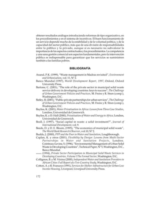 obtener resultados análogos introduciendo reformas de tipo organizativo, en
los procedimientos y en el sistema de incentivos. El buen funcionamiento de
un servicio depende mucho de la estabilidad y de la voluntad política, y de la
capacidad del sector público, más que de una división de responsabilidades
entre lo público y lo privado, aunque sí es necesario no subvalorar la
importancia de los aspectos contractuales y los procedimientos. La competencia
y una sana gestión comercial son aspectos fundamentales, pero la intervención
pública es indispensable para garantizar que los servicios se suministren
también a las familias pobres.

BIBLIOGRAFÍA
Anand, P.K. (1999), “Waste management in Madras revisited”, Environment
and Urbanization, vol. 11, Nº 2.
Banco Mundial (1997), World Development Report, 1997, Oxford, Oxford
University Press.
Bartone, C. (2001), “The role of the private sector in municipal solid waste
service delivery in developing countries: keys to success”, The Challenge
of Urban Government Policies and Practices, M. Freire y R. Stren (comp.),
Washington, D.C.
Batley, R. (2001), “Public-private partnerships for urban services”, The Challenge
of Urban Government Policies and Practices, M. Freire y R. Stren (comp.),
Washington, D.C.
Bayliss, K. (2001), Water Privatisation in Africa: Lesson from Three Case Studies,
Londres, Universidad de Greenwich.
Bayliss, K. y D. Hall (2000), Privatisation of Water and Energy in Africa, Londres,
Universidad de Greenwich.
Beall, J. (1997), “Social capital in waste: a solid investment?”, Journal of
International Development, vol. 9.
Beede, D. y D. E. Bloom, (1995), “The economics of municipal solid waste”,
The World Bank Research Observer, vol.10, Nº 2.
Budds, J. (2000), PPP and the Poor in Water and Sanitation, Loughborough.
Caplan, K. y otros (2001), Flexibility by Design: Lessons from Multi-Sector
Partnerships in Water and Sanitation Projects, Londres.
Cointreau-Levine, S. (1996), “Environmental Management of Urban Solid
Waste in Developing Countries”, Technical Paper, Nº 5, Washington, D.C.,
Banco Mundial.
(1994), Private Sector Participation in Municipal Solid Waste Services in
Developing Countries, Volume I The Formal Sector, Washington, D.C.
Collignon, B. y M. Vézina (2000), Independent Water and Sanitation Providers in
African Cities: Full Report of a Ten-Country Study, Washington, D.C.
Cotton, A. y R. Franceys (1991), Services for Shelter: Infrastructure for Urban Low
Income Housing, Liverpool, Liverpool University Press.
172

 