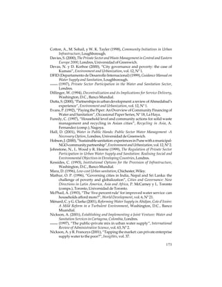 Cotton, A., M. Sohail, y W. K. Tayler (1998), Community Initiatives in Urban
Infrastructure, Loughborough.
Davies, S. (2000), The Private Sector and Waste Management in Central and Eastern
Europe 2000, Londres, Universidad of Greenwich.
Devas, N. y D. Korboe (2000), “City governance and poverty: the case of
Kumasi”, Environment and Urbanization, vol. 12, Nº 1.
DFID (Departamento de Desarrollo Internacional) (1999), Guidance Manual on
Water Supply and Sanitation, Loughborough.
(1997), Private Sector Participation in the Water and Sanitation Sector,
Londres.
Dillinger, W. (1994), Decentralization and its Implications for Service Delivery,
Washington, D.C., Banco Mundial.
Dutta, S. (2000), “Partnerships in urban development: a review of Ahmedabad’s
experience”, Environment and Urbanization, vol. 12, Nº 1.
Evans, P. (1992), “Paying the Piper: An Overview of Community Financing of
Water and Sanitation”, Occasional Paper Series, Nº 18, La Haya.
Furedy, C. (1997), “Household level and community actions for solid waste
management and recycling in Asian cities”, Recycling in Asia, A.
Fernandez (comp.), Nagoya.
Hall, D. (2001), Water in Public Hands: Public Sector Water Management -A
Necessary Option, Londres, Universidad de Greenwich.
Hobson, J. (2000), “Sustainable sanitation: experiences in Pune with a municipalNGO-community partnership”, Environment and Urbanization, vol. 12, Nº 2.
Johnstone, N., L. Wood y R. Hearne (1999), The Regulation of Private Sector
Participation in Urban Water Supply and Sanitation: Realising Social and
Environmental Objectives in Developing Countries, Londres.
Kessides, C. (1993), Institutional Options for the Provision of Infrastructure,
Washington, D.C., Banco Mundial.
Mara, D. (1996), Low-cost Urban sanitation, Chichester, Wiley.
Mathur, O. P. (1996), “Governing cities in India, Nepal and Sri Lanka: the
challenge of poverty and globalization”, Cities and Governance: New
Directions in Latin America, Asia and Africa, P. McCarney y L. Toronto
(comps.), Toronto, Universidad de Toronto.
McPhail, A. (1993), “The ‘five percent rule’ for improved water service: can
households afford more?”, World Development, vol. 6, Nº 21.
Ménard, C. y G. Clarke (2001), Reforming Water Supply in Abidjan, Cote d’Ivoire:
A Mild Reform in a Turbulent Environment, Washington, D.C., Banco
Muandial.
Nickson, A. (2001), Establishing and Implementing a Joint Venture: Water and
Sanitation Services in Cartagena, Colombia, Londres.
(1997), “The public-private mix in urban water supply”, International
Review of Administrative Science, vol. 63, Nº 2.
Nickson, A. y R. Franceys (2001), “Tapping the market: can private enterprise
supply water to the poor?”, Insigthts, vol. 37.
173

 