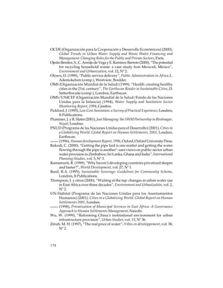 OCDE (Organización para la Cooperación y Desarrollo Económicos) (2000),
Global Trends in Urban Water Supply and Waste Water Financing and
Management: Changing Roles for the Public and Private Sectors, París.
Ojeda-Benitez, S., C. Armijo de Vega y E. Ramírez-Barreto (2000), “The potential
for recycling household waste: a case study fron Mexicali, México”,
Environment and Urbanization, vol. 12, Nº 2.
Olowu, D. (1999), “Public service delivery”, Public Administration in Africa, L.
Ademokelum (comp.), Westview, Boulder.
OMS (Organización Mundial de la Salud) (1999), “Health: creating healthy
cities in the 21st. century”, The Earthscan Reader in Sustainable Cities, D.
Satterthwaite (comp.), Londres, Earthscan.
OMS/UNICEF (Organización Mundial de la Salud/Fondo de las Naciones
Unidas para la Infancia) (1994), Water Supply and Sanitation Sector
Monitoring Report, 1994, Ginebra.
Pickford, J. (1995), Low Cost Sanitation: a Survey of Practical Experience, Londres,
It Publications.
Plummer, J. y R. Slater (2001), Just Managing: the SWM Partnership in Biratnagar,
Nepal, Londres.
PNUD (Programa de las Naciones Unidas para el Desarrollo) (2001), Cities in
a Globalizing World: Global Report on Human Settlements, 2001, Londres,
Earthscan.
(1996), Human development Report, 1996, Oxford, Oxford University Press.
Rakodi, C. (2000), “Getting the pipe laid is one matter and getting the water
flowing through the pipe is another’: user views on public-sector urban
water provision in Zimbabwe, Sri Lanka, Ghana and India”, International
Planning Studies, vol. 5, Nº 3.
Ramamurti, R. (1999), “Why haven’t developing countries privatized deeper
and faster?”, World Development, vol. 27, Nº 1.
Reed, R.A. (1995), Sustainable Sewerage: Guidelines for Community Scheme,
Londres, It Publications.
Thompson, J. y otros (2000), “Waiting at the tap: changes in urban water use
in East Africa over three decades”, Environment and Urbanizatión, vol. 2,
Nº 2.
UN-Habitat (Programa de las Naciones Unidas para los Asentamientos
Humanos) (2001), Cities in a Globalizing World. Global Report on Human
Settlements 2001, Londres.
(1998), Privatization of Municipal Services in East Africa: A Governance
Approach to Human Settlements Management, Nairobi.
Wu, W. (1999), “Reforming China’s institutional environment for urban
infrastructure provision”, Urban Studies, vol. 13, Nº 36.
Zérah, M. H. (1997), “The real price of water”, Villes en développement, vol. 38,
Nº 2.

174

 