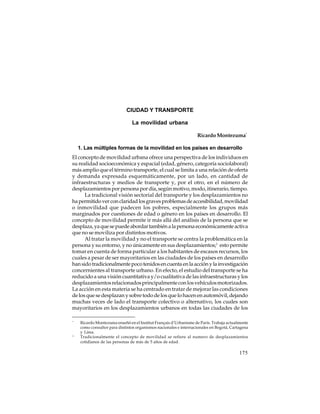 CIUDAD Y TRANSPORTE
La movilidad urbana
Ricardo Montezuma*
1. Las múltiples formas de la movilidad en los países en desarrollo
El concepto de movilidad urbana ofrece una perspectiva de los individuos en
su realidad socioeconómica y espacial (edad, género, categoría sociolaboral)
más amplio que el término transporte, el cual se limita a una relación de oferta
y demanda expresada esquemáticamente, por un lado, en cantidad de
infraestructuras y medios de transporte y, por el otro, en el número de
desplazamientos por persona por día, según motivo, modo, itinerario, tiempo.
La tradicional visión sectorial del transporte y los desplazamientos no
ha permitido ver con claridad los graves problemas de accesibilidad, movilidad
o inmovilidad que padecen los pobres, especialmente los grupos más
marginados por cuestiones de edad o género en los países en desarrollo. El
concepto de movilidad permite ir más allá del análisis de la persona que se
desplaza, ya que se puede abordar también a la persona económicamente activa
que no se moviliza por distintos motivos.
Al tratar la movilidad y no el transporte se centra la problemática en la
persona y su entorno, y no únicamente en sus desplazamientos;1 esto permite
tomar en cuenta de forma particular a los habitantes de escasos recursos, los
cuales a pesar de ser mayoritarios en las ciudades de los países en desarrollo
han sido tradicionalmente poco tenidos en cuenta en la acción y la investigación
concernientes al transporte urbano. En efecto, el estudio del transporte se ha
reducido a una visión cuantitativa y/o cualitativa de las infraestructuras y los
desplazamientos relacionados principalmente con los vehículos motorizados.
La acción en esta materia se ha centrado en tratar de mejorar las condiciones
de los que se desplazan y sobre todo de los que lo hacen en automóvil, dejando
muchas veces de lado el transporte colectivo o alternativo, los cuales son
mayoritarios en los desplazamientos urbanos en todas las ciudades de los
*

1

Ricardo Montezuma enseñó en el Institut Français d’Urbanisme de París. Trabaja actualmente
como consultor para distintos organismos nacionales e internacionales en Bogotá, Cartagena
y Lima.
Tradicionalmente el concepto de movilidad se refiere al numero de desplazamientos
cotidianos de las personas de más de 5 años de edad.

175

 