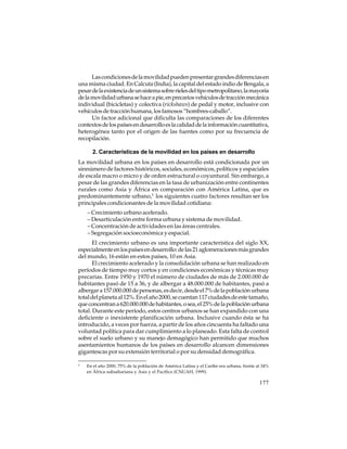 Las condiciones de la movilidad pueden presentar grandes diferencias en
una misma ciudad. En Calcuta (India), la capital del estado indio de Bengala, a
pesar de la existencia de un sistema sobre rieles del tipo metropolitano, la mayoría
de la movilidad urbana se hace a pie, en precarios vehículos de tracción mecánica
individual (bicicletas) y colectiva (rickshaws) de pedal y motor, inclusive con
vehículos de tracción humana, los famosos “hombres-caballo”.
Un factor adicional que dificulta las comparaciones de los diferentes
contextos de los países en desarrollo es la calidad de la información cuantitativa,
heterogénea tanto por el origen de las fuentes como por su frecuencia de
recopilación.
2. Características de la movilidad en los países en desarrollo
La movilidad urbana en los países en desarrollo está condicionada por un
sinnúmero de factores históricos, sociales, económicos, políticos y espaciales
de escala macro o micro y de orden estructural o coyuntural. Sin embargo, a
pesar de las grandes diferencias en la tasa de urbanización entre continentes
rurales como Asia y África en comparación con América Latina, que es
predominantemente urbano,5 los siguientes cuatro factores resultan ser los
principales condicionantes de la movilidad cotidiana:
– Crecimiento urbano acelerado.
– Desarticulación entre forma urbana y sistema de movilidad.
– Concentración de actividades en las áreas centrales.
– Segregación socioeconómica y espacial.
El crecimiento urbano es una importante característica del siglo XX,
especialmente en los países en desarrollo: de las 21 aglomeraciones más grandes
del mundo, 16 están en estos países, 10 en Asia.
El crecimiento acelerado y la consolidación urbana se han realizado en
períodos de tiempo muy cortos y en condiciones económicas y técnicas muy
precarias. Entre 1950 y 1970 el número de ciudades de más de 2.000.000 de
habitantes pasó de 15 a 36, y de albergar a 48.000.000 de habitantes, pasó a
albergar a 157.000.000 de personas, es decir, desde el 7% de la población urbana
total del planeta al 12%. En el año 2000, se cuentan 117 ciudades de este tamaño,
que concentran a 620.000.000 de habitantes, o sea, el 25% de la población urbana
total. Durante este período, estos centros urbanos se han expandido con una
deficiente o inexistente planificación urbana. Inclusive cuando ésta se ha
introducido, a veces por fuerza, a partir de los años cincuenta ha faltado una
voluntad política para dar cumplimiento a lo planeado. Esta falta de control
sobre el suelo urbano y su manejo demagógico han permitido que muchos
asentamientos humanos de los países en desarrollo alcancen dimensiones
gigantescas por su extensión territorial o por su densidad demográfica.
5

En el año 2000, 75% de la población de América Latina y el Caribe era urbana, frente al 34%
en África subsahariana y Asia y el Pacífico (CNUAH, 1999).

177

 
