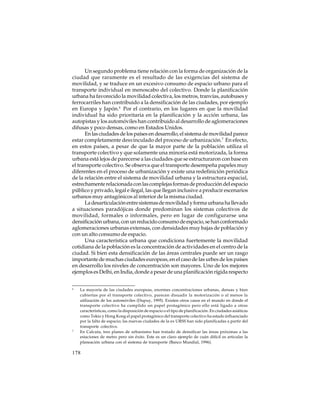 Un segundo problema tiene relación con la forma de organización de la
ciudad que raramente es el resultado de las exigencias del sistema de
movilidad, y se traduce en un excesivo consumo de espacio urbano para el
transporte individual en menoscabo del colectivo. Donde la planificación
urbana ha favorecido la movilidad colectiva, los metros, tranvías, autobuses y
ferrocarriles han contribuido a la densificación de las ciudades, por ejemplo
en Europa y Japón.6 Por el contrario, en los lugares en que la movilidad
individual ha sido prioritaria en la planificación y la acción urbana, las
autopistas y los automóviles han contribuido al desarrollo de aglomeraciones
difusas y poco densas, como en Estados Unidos.
En las ciudades de los países en desarrollo, el sistema de movilidad parece
estar completamente desvinculado del proceso de urbanización.7 En efecto,
en estos países, a pesar de que la mayor parte de la población utiliza el
transporte colectivo y que solamente una minoría está motorizada, la forma
urbana está lejos de parecerse a las ciudades que se estructuraron con base en
el transporte colectivo. Se observa que el transporte desempeña papeles muy
diferentes en el proceso de urbanización y existe una redefinición periódica
de la relación entre el sistema de movilidad urbana y la estructura espacial,
estrechamente relacionada con las complejas formas de producción del espacio
público y privado, legal e ilegal, las que llegan inclusive a producir escenarios
urbanos muy antagónicos al interior de la misma ciudad.
La desarticulación entre sistemas de movilidad y forma urbana ha llevado
a situaciones paradójicas donde predominan los sistemas colectivos de
movilidad, formales o informales, pero en lugar de configurarse una
densificación urbana, con un reducido consumo de espacio, se han conformado
aglomeraciones urbanas extensas, con densidades muy bajas de población y
con un alto consumo de espacio.
Una característica urbana que condiciona fuertemente la movilidad
cotidiana de la población es la concentración de actividades en el centro de la
ciudad. Si bien esta densificación de las áreas centrales puede ser un rasgo
importante de muchas ciudades europeas, en el caso de las urbes de los países
en desarrollo los niveles de concentración son mayores. Uno de los mejores
ejemplos es Delhi, en India, donde a pesar de una planificación rígida respecto
6

7

La mayoría de las ciudades europeas, enormes concentraciones urbanas, densas y bien
cubiertas por el transporte colectivo, parecen disuadir la motorización o al menos la
utilización de los automóviles (Dupuy, 1995). Existen otros casos en el mundo en donde el
transporte colectivo ha cumplido un papel protagónico pero ello está ligado a otras
características, como la disposición de espacio o el tipo de planificación. En ciudades asiáticas
como Tokio y Hong Kong el papel protagónico del transporte colectivo ha estado influenciado
por la falta de espacio; las nuevas ciudades de la ex URSS han sido planificadas a partir del
transporte colectivo.
En Calcuta, tres planes de urbanismo han tratado de densificar las áreas próximas a las
estaciones de metro pero sin éxito. Este es un claro ejemplo de cuán difícil es articular la
planeación urbana con el sistema de transporte (Banco Mundial, 1996).

178

 