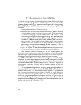 5. Tendencias actuales: el desarrollo holístico
A fines de los años noventa se reformularon las nociones del desarrollo y de
ayuda al desarrollo bajo apariencias más ideológicas. La ayuda al desarrollo
debe inscribirse en el marco del “desarrollo integrado” como lo define el Banco
Mundial (Wolfensohn, 1999) y basarse en una “visión más global del
desarrollo”.
Este enfoque contiene dos elementos claves:

•La necesidad de un vínculo más estrecho entre el FMI y el Banco Mundial
y de una mejor coordinación de sus intervenciones: el FMI debe continuar
desarrollando su propia tarea de estabilización y de control a nivel
macroeconómico, mientras que el Banco Mundial debe ocuparse de los
aspectos estructurales y sociales del desarrollo. Aparece un nuevo
colaborador, la Organización Mundial del Comercio (OMC), con la cual,
para responder a las expectativas y a las poblaciones de nuestros países
clientes, es necesario colaborar con la OMC y respaldar su acción, que es
de importancia fundamental para los acuerdos comerciales y para el
futuro de los países que son nuestros clientes.
•Acerca del método: los dos componentes fundamentales del desarrollo,
el macroeconómico y el socioestructural, deben afrontarse juntos.
Mas allá de la formulación específica de esta nueva filosofía del
desarrollo, es interesante subrayar la serie de condiciones estructurales, sociales
y humanas que deberían estar presentes junto a las condiciones económicas,
condiciones que deben permitir realizar una economía de mercado.
El desarrollo urbano es una de las condiciones para el desarrollo de tipo
neoliberal. No se trata de una novedad, pero el enunciado se sitúa en el contexto
verdadero, el de una rápida globalización que hace declarar al conjunto de los
organismos financieros internacionales que el desarrollo requiere la
urbanización y, en otros términos, que las ciudades están al servicio del
desarrollo.
Tal afirmación está marcada por un nuevo interés en las ciudades: si se
consideran las 60 megaciudades con más de 10.000.000 de habitantes en los
países en desarrollo en 2025, el crecimiento urbano en general y los problemas
que ya conocemos en ciudades como Yakarta o Bombay, se puede fácilmente
imaginar la dificultad de la gestión urbana. Es claro que los gobiernos deben
dotarse de una estrategia urbana distinta a una estrategia nacional, porque la
concentración de la población pone problemas particulares. En el próximo
milenio la planificación urbana y la adopción de medidas específicas para la
ciudad serán cruciales (Wolfensohn, 1999).

18

 