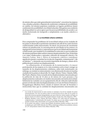 de estratos altos que están generalmente motorizados8 concentran las mejores
vías, calzadas y puentes y disponen de condiciones ventajosas de accesibilidad;
en cambio, los estratos populares residentes en lugares periféricos tienen
condiciones de accesibilidad y movilidad reducidas. Esto genera una condición
de desigualdad, la cual se agrava por las pocas posibilidades de acceder a un
medio motorizado de transporte o simplemente a un medio colectivo o
alternativo.
3. La movilidad urbana cotidiana
Para comprender los problemas de la movilidad urbana en las ciudades de
los países en desarrollo es pertinente extenderse más allá de los cuatro factores
condicionantes arriba mencionados. En efecto, los procesos de crecimiento
urbano sin planificación, la concentración de actividades en los centros y la
segregación socioeconómica y espacial hacen que la movilidad esté fuertemente
condicionada, pero también la accesibilidad es reducida ya que la población
de estratos populares debe realizar extensos desplazamientos a pie, en bicicleta
o en viejos, inadecuados y saturados vehículos de transporte colectivo. En
América Latina, Asia y África el transporte colectivo contribuye
significativamente a aumentar los niveles de congestión, contaminación9 y de
accidentes,10 y demanda una inversión importante de tiempo y dinero de la
población para realizar sus desplazamientos.
La urbanización, el incremento de la motorización y la mayor
participación de las mujeres en la vida económica activa traen consigo un
aumento de los desplazamientos cotidianos, sobre todo motorizados; sin
embargo, se constata un estancamiento o una disminución de estos en muchas
ciudades de los países en desarrollo. En Argel, Abiyán, Túnez, Yakarta, Delhi,
São Paulo o Buenos Aires, la media de los desplazamientos mecanizados por
la población de más de 14 años es de menos de 2 por persona y los
desplazamientos realizados con medios mecanizados son menos de la mitad.
Solamente las ciudades con un equipamiento alto de vehículos individuales
poseen niveles elevados de desplazamientos; es el caso de Hanoi (Vietnam) o
Ouagadougou (Burkina Faso), donde el número elevado de bicicletas o
motocicletas hace que la cantidad de desplazamientos mecanizados sea
8

9

10

Los niveles de motorización en estos sectores se asemejan a los de las ciudades de países
industrializados. Por esto los índices sobre la motorización de las urbes de los países en
desarrollo encierran grandes desigualdades, por que si bien los valores medios son bajos, en
algunos barrios de estrato social alto pueden alcanzar niveles muy altos (Figueroa, 1997).
Bangkok, Mumbay, Cairo, Yakarta, São Paulo y México, D.F. están entre las ciudades más
congestionadas y contaminadas del mundo. Se estima que en esta última ciudad 12.500
muertes anuales están relacionadas con la polución (Banco Mundial, 1996).
En los países más pobres y menos desarrollados del planeta pueden acontecer más de 80
accidentes por cada 10.000 vehículos. En 1990 se estimó que en Kenya los accidentes costaron
un 1,3% del producto interno bruto (Banco Mundial, 1996).

180

 