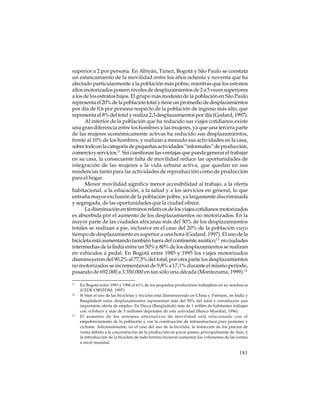 superior a 2 por persona. En Abiyán, Túnez, Bogotá y São Paulo se constata
un estancamiento de la movilidad entre los años ochenta y noventa que ha
afectado particularmente a la población más pobre, mientras que los estratos
altos motorizados poseen niveles de desplazamientos de 2 a 5 veces superiores
a los de los estratos bajos. El grupo más modesto de la población en São Paulo
representa el 20% de la población total y tiene un promedio de desplazamientos
por día de 0,6 por persona respecto de la población de ingreso más alto, que
representa el 8% del total y realiza 2,3 desplazamientos por día (Godard, 1997).
Al interior de la población que ha reducido sus viajes cotidianos existe
una gran diferencia entre los hombres y las mujeres, ya que una tercera parte
de las mujeres económicamente activas ha reducido sus desplazamientos,
frente al 10% de los hombres, y realizan a menudo sus actividades en la casa,
sobre todo en la categoría de pequeñas actividades “informales” de producción,
comercio y servicios.11 Sin cuestionar las ventajas que pueda generar el trabajar
en su casa, la consecuente falta de movilidad reduce las oportunidades de
integración de las mujeres a la vida urbana activa, que quedan en sus
residencias tanto para las actividades de reproducción como de producción
para el hogar.
Menor movilidad significa menor accesibilidad al trabajo, a la oferta
habitacional, a la educación, a la salud y a los servicios en general, lo que
entraña mayor exclusión de la población pobre, ya largamente discriminada
y segregada, de las oportunidades que la ciudad ofrece.
La disminución en términos relativos de los viajes cotidianos motorizados
es absorbida por el aumento de los desplazamientos no motorizados. En la
mayor parte de las ciudades africanas más del 50% de los desplazamientos
totales se realizan a pie, inclusive en el caso del 20% de la población cuyo
tiempo de desplazamiento es superior a una hora (Godard, 1997). El uso de la
bicicleta está aumentando también fuera del continente asiático;12 en ciudades
intermedias de la India entre un 50% y 80% de los desplazamientos se realizan
en vehículos a pedal. En Bogotá entre 1985 y 1995 los viajes motorizados
disminuyeron del 90,2% al 77,5% del total; por otra parte los desplazamientos
no motorizados se incrementaron de 9,8% a 17,1% durante el mismo período,
pasando de 692.000 a 3.350.000 en tan sólo una década (Montezuma, 1999).13
11

12

13

En Bogotá entre 1993 y 1996 el 61% de los pequeños productores trabajaban en su residencia
(CEDE-ORSTOM, 1997).
Si bien el uso de las bicicletas y triciclos está disminuyendo en China y Vietnam, en India y
Bangladesh estos desplazamientos representan más del 50% del total y constituyen una
importante oferta de empleo. En Dacca (Bangladesh) más de 1 millón de habitantes trabajan
con rickshaws y más de 5 millones dependen de esta actividad (Banco Mundial, 1996).
El aumento de los sistemas alternativos de movilidad está relacionado con el
empobrecimiento de la población y con la construcción de infraestructura para peatones y
ciclistas. Adicionalmente, en el caso del uso de la bicicleta, la reducción de los precios de
venta debida a la concentración de la producción en pocos países, principalmente de Asia, y
la introducción de la bicicleta de todo terreno hicieron aumentar los volúmenes de las ventas
a nivel mundial.

181

 
