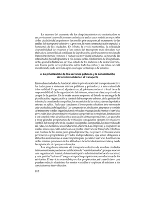 La razones del aumento de los desplazamientos no motorizados se
encuentran en las condiciones económicas y en las características espaciales
de las ciudades de los países en desarrollo: por una parte, el incremento de las
tarifas del transporte colectivo y, por otra, la nueva estructuración espacial y
funcional de las ciudades. En efecto, la crisis económica, la reducida
disponibilidad de recursos y los costos del transporte más elevados han
afectado a la movilidad cotidiana de la población, que busca otros medios de
transporte menos costosos o reduce su movilidad cotidiana. A pesar de las
dificultades para desplazarse a pie a causa de las condiciones de inseguridad,
de las grandes distancias, del mal estado de los andenes o de su inexistencia,
una buena parte de la población, sobre todo los niños y las niñas, se está
movilizando cada vez más a pie a su lugar de trabajo o de estudio.
4. La privatización de los servicios públicos y la consolidación
de la informalidad en el transporte
En muchas ciudades de América Latina la privatización del transporte colectivo
ha dado paso a sistemas mixtos públicos y privados y a una extendida
informalidad. En general, al privatizar, el gobierno nacional o local tiene la
responsabilidad de la organización del sistema, mientras el sector privado se
ocupa de la gestión. En la teoría en este esquema el Estado se encarga de la
planificación, organización y control del transporte urbano, de la gestión del
tránsito, la creación de compañías, los recorridos de las rutas, pero en la práctica
esto no se aplica. En lo que concierne al transporte colectivo, éste no es más
que una fachada de legalidad. Las cooperativas, sindicatos, empresas o comités
de transporte son las organizaciones privadas encargadas de prestar el servicio,
pero están lejos de constituir verdaderas cooperativas o empresas, limitándose
a ser simples entes de afiliación o asociación de transportadores. Los grandes
y muy grandes propietarios de vehículos son quienes ejercen el verdadero
control del transporte en la ciudad: escogen las compañías, los recorridos de
las rutas, los horarios, los conductores, etcétera. Las empresas y cooperativas
son las únicas que están autorizadas a prestar el servicio de transporte colectivo,
son dueñas de las rutas pero, paradójicamente, no poseen vehículos; éstos
pertenecen a propietarios privados independientes, que están obligados a
afiliar los automotores a una compañía para prestar el servicio. Las finanzas
de las mismas provienen de los afiliados o de actividades comerciales y no de
la explotación del parque automotor.
Los singulares sistemas de transporte colectivo de muchas ciudades
latinoamericanas pueden ser calificados de “semiinformales”, porque asocian
una organización formal, determinada por la administración local o nacional,
y una gestión “informal” asegurada por los propietarios y conductores de los
vehículos. El servicio es rentable para los propietarios, en la medida en que
pueden reducir al mínimo los costos variables y explotar al máximo a los
conductores y sus vehículos.
182

 