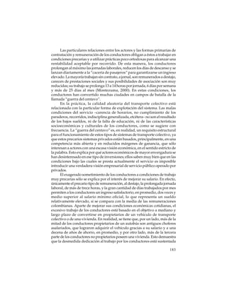 Las particulares relaciones entre los actores y las formas primarias de
contratación y remuneración de los conductores obligan a éstos a trabajar en
condiciones precarias y a utilizar prácticas poco ortodoxas para alcanzar una
rentabilidad aceptable por recorrido. De esta manera, los conductores
prolongan al máximo las jornadas laborales, reducen los días de descanso y se
lanzan diariamente a la “cacería de pasajeros” para garantizarse un ingreso
elevado. La mayoría trabajan sin contrato, a jornal, son remunerados a destajo,
carecen de prestaciones sociales y sus posibilidades de asociación son muy
reducidas; su trabajo se prolonga 13 a 14 horas por jornada, 6 días por semana
y más de 25 días al mes (Montezuma, 2000). En estas condiciones, los
conductores han convertido muchas ciudades en campos de batalla de la
llamada “guerra del centavo”.
En la práctica, la calidad aleatoria del transporte colectivo está
relacionada con la particular forma de explotación del sistema. Las malas
condiciones del servicio –carencia de horarios, no cumplimiento de los
paraderos, recorridos, indisciplina generalizada, etcétera– no son el resultado
de los bajos sueldos, ni de la falta de educación, ni de las características
socioeconómicas y culturales de los conductores, como se sugiere con
frecuencia. La “guerra del centavo” es, en realidad, un requisito estructural
para el funcionamiento de estos tipos de sistemas de transporte colectivo, ya
que estos precarios sistemas privados están basados, principalmente, en una
competencia más abierta y en reducidos márgenes de ganancia, que sólo
interesan a actores con una escasa visión económica, en el sentido estricto de
la palabra. Esto explica por qué actores económicos de mayor envergadura se
han desinteresado en ese tipo de inversiones; ellos saben muy bien que en las
condiciones bajo las cuales se presta actualmente el servicio es imposible
introducir una verdadera visión empresarial de servicio público operado por
privados.
El exagerado sometimiento de los conductores a condiciones de trabajo
muy precarias sólo se explica por el interés de mejorar su salario. En efecto,
únicamente el precario tipo de remuneración, al destajo, la prolongada jornada
laboral, de más de trece horas, y la gran cantidad de días trabajados por mes
permiten a los conductores un ingreso satisfactorio, en promedio, dos veces y
medio superior al salario mínimo oficial, lo que representa un sueldo
relativamente elevado, si se compara con la media de las remuneraciones
colombianas. Aparte de mejorar sus condiciones económicas cotidianas, el
excesivo trabajo de los conductores está basado en el objetivo a mediano y
largo plazo de convertirse en propietarios de un vehículo de transporte
colectivo o de una vivienda. En realidad, se tiene que, por un lado, más de la
mitad de los conductores propietarios de un autobús son antiguos choferes
asalariados, que lograron adquirir el vehículo gracias a su salario y a una
decena de años de ahorro, en promedio, y por otro lado, más de la tercera
parte de los conductores no propietarios poseen una vivienda. Esto demuestra
que la desmedida dedicación al trabajo por los conductores está sustentada
183

 