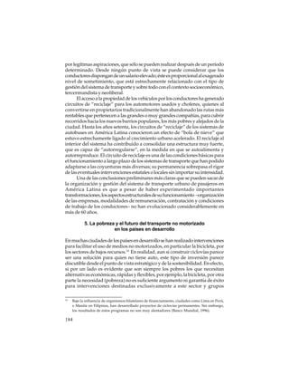 por legítimas aspiraciones, que sólo se pueden realizar después de un período
determinado. Desde ningún punto de vista se puede considerar que los
conductores dispongan de un salario elevado; éste es proporcional al exagerado
nivel de sometimiento, que está estrechamente relacionado con el tipo de
gestión del sistema de transporte y sobre todo con el contexto socioeconómico,
tercermundista y neoliberal.
El acceso a la propiedad de los vehículos por los conductores ha generado
circuitos de “reciclaje” para los automotores usados y choferes, quienes al
convertirse en propietarios tradicionalmente han abandonado las rutas más
rentables que pertenecen a las grandes o muy grandes compañías, para cubrir
recorridos hacia los nuevos barrios populares, los más pobres y alejados de la
ciudad. Hasta los años setenta, los circuitos de “reciclaje” de los sistemas de
autobuses en América Latina conocieron un efecto de “bola de nieve” que
estuvo estrechamente ligado al crecimiento urbano acelerado. El reciclaje al
interior del sistema ha contribuido a consolidar una estructura muy fuerte,
que es capaz de “autorregularse”, en la medida en que se autoalimenta y
autorreproduce. El circuito de reciclaje es una de las condiciones básicas para
el funcionamiento a largo plazo de los sistemas de transporte que han podido
adaptarse a las coyunturas más diversas; su permanencia sobrepasa el rigor
de las eventuales intervenciones estatales o locales sin importar su intensidad.
Una de las conclusiones preliminares más claras que se pueden sacar de
la organización y gestión del sistema de transporte urbano de pasajeros en
América Latina es que a pesar de haber experimentado importantes
transformaciones, los aspectos estructurales de su funcionamiento –organización
de las empresas, modalidades de remuneración, contratación y condiciones
de trabajo de los conductores– no han evolucionado considerablemente en
más de 60 años.
5. La pobreza y el futuro del transporte no motorizado
en los países en desarrollo
En muchas ciudades de los países en desarrollo se han realizado intervenciones
para facilitar el uso de medios no motorizados, en particular la bicicleta, por
los sectores de bajos recursos.14 En realidad, aun si construir ciclovías parece
ser una solución para quien no tiene auto, este tipo de inversión parece
discutible desde el punto de vista estratégico y de la sostenibilidad. En efecto,
si por un lado es evidente que son siempre los pobres los que necesitan
alternativas económicas, rápidas y flexibles, por ejemplo, la bicicleta, por otra
parte la necesidad (pobreza) no es suficiente argumento ni garantía de éxito
para intervenciones destinadas exclusivamente a este sector y grupos
14

Bajo la influencia de organismos bilatelares de financiamiento, ciudades como Lima en Perú,
o Manila en Filipinas, han desarrollado proyectos de ciclovías permanentes. Sin embargo,
los resultados de estos programas no son muy alentadores (Banco Mundial, 1996).

184

 