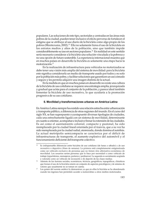populares. Las soluciones de este tipo, sectoriales y centradas en las áreas más
pobres de la ciudad, pueden tener inclusive el efecto perverso de fortalecer el
estigma que se atribuye al uso diario de la bicicleta como algo propio de los
pobres (Montezuma, 2002).15 Ello no solamente frena el uso de la bicicleta en
los estratos medios y altos de la población, sino que también impide
considerablemente su uso en sectores populares.16 En realidad en este sentido
sería necesario considerar a la bicicleta una solución vinculada a la pobreza y
no una opción de futuro sostenible. La experiencia internacional muestra que
en muchos países en desarrollo la bicicleta es solamente una etapa hacia la
motorización.17
En la realización de infraestructura para vehículos no motorizados se
debe tener una visión más amplia del sistema de movilidad: para la bicicleta
esto significa considerarla un medio de transporte usado por todos y no solo
por la población más pobre, y facilitar soluciones que garanticen un uso cómodo
y seguro y les permita adquirir una imagen distinta de la actual.
En la medida en que en muchos países en desarrollo no existe una cultura
de la bicicleta de uso cotidiano se requiere una estrategia amplia, jerarquizada
y gradual que actúe para el conjunto de la población, y parece ideal también
fomentar la bicicleta de uso recreativo, lo que ayudaría a la promoción
progresiva de su uso cotidiano.
6. Movilidad y transformaciones urbanas en América Latina
En América Latina siempre ha existido una relación estrecha entre urbanización
y transporte público, a diferencia de otras regiones del mundo. En el curso del
siglo XX, se han superpuesto o yuxtapuesto diversas tipologías de ciudades,
cada una estrechamente ligada con un sistema de movilidad, determinante
en cuanto a orientar, acompañar e inclusive frenar la extensión de las ciudades.
Es así como el asentamiento colonial, compacto y peatonal, ha sido
reemplazado por la ciudad lineal orientada por el tranvía, que a su vez ha
sido reemplazada por la ciudad radial, atomizada, donde domina el autobús.
La actual metrópolis semicompacta se caracteriza por el déficit de
infraestructuras de transporte, el aumento explosivo del automóvil y el
funcionamiento deficiente del transporte colectivo.
15

16

17

Es indispensable diferenciar entre bicicleta de uso cotidiano (de lunes a sábado) y de uso
recreativo o deportivo (fines de semana). La primera está completamente estigmatizada
como un vehículo exclusivo de personas que no tienen otra alternativa económica de
movilidad. Los usuarios serían personas que lo hace por necesidad o como vehículo de
trabajo (repartidores, mensajeros, porteros y jardineros). La segunda es socialmente aceptada
y valorada como un vehículo de recreación o de deporte de las clases medias.
Además de los factores sociales, económicos, técnicos, geográficos, topográficos, climáticos
que frenan el uso de la bicicleta estaría un conjunto de aspectos psicológicos y de sistema de
valores que usualmente no se toman en cuenta.
Los países del sureste asiático lo demuestran ya que en ellos la bicicleta se ha abandonado
cuando los ingresos han permitido acceder a motocicletas u otros medios motorizados.

185

 