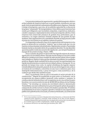 Los precarios sistemas de organización y gestión del transporte colectivo
en las ciudades de América Latina son, en gran medida, el producto, por una
parte, de la incapacidad de la administración pública para organizar, controlar
o dirigir el transporte, y por otra, de la reducida capacidad de evolución de
los grupos “artesanales” de transportadores. Estos últimos para funcionar han
creado, por obligación o por necesidad, compañías, cooperativas, sindicatos,
comités o empresas y representan la única forma de transporte colectivo. Estas
empresas han conservado prácticas de gestión muy particulares, que se
remontan a su origen artesanal, bastante alejadas de una gestión de tipo
moderno. Esta organización se ha consolidado durante un largo proceso, hasta
el punto de convertirse en un auténtico sistema de gestión.
Un diagnóstico exhaustivo hace de la organización del transporte en los
países en desarrollo un verdadero “sistema” que no tiene nada que ver con
nuestras normas de países industrializados. Regulaciones sociales y funcionales
bastante fuertes se esconden detrás de un aparente desorden. En este desorden
aparente pueden existir mecanismos de regulación, casi siempre basados en
el papel de los actores (Coing y Henry, 1989).
Pocas ciudades de países en desarrollo han logrado mejorar de manera
significativa la movilidad urbana. Durante mucho tiempo el caso de Curitiba
(Brasil) se constituyó en el único modelo de intervención exitosa; ahora existen
más ciudades en América Latina que han afrontado el problema con resultados
positivos. Bogotá, desde mediado de los años noventa, ha experimentado una
rápida transformación en materia de movilidad urbana y transporte. En un
período de tiempo muy corto, la capital colombiana ha logrado mejorar
considerablemente la situación, pasando de ser uno de los lugares más caóticos
en materia de movilidad a convertirse en una nueva referencia para otras
metrópolis latinoamericanas, a pesar de la grave crisis económica y de la
violencia que desde años oprimen el país.
Pese a la profunda crisis en que se encuentra el sector privado de la
construcción,18 Bogotá ha modificado en gran parte su fisonomía, con la
recuperación de espacio público peatonal, como andenes y parques, la
construcción de infraestructura vial, la implantación de vías exclusivas para
bicicletas, con una inversión de más de 46.000.000 de dólares de los Estados
Unidos.19 Se introdujo un sistema de movilidad colectiva denominado
Transmilenio, una nueva infraestructura para el transporte urbano de pasajeros
compuesta de carriles exclusivos, buses articulados y paradas fijas. El sistema
se fundamenta en un nuevo esquema operativo, basado en una organización
pública de la planificación, el recaudo, el control centralizado y la construcción
18

19

Por la crisis económica nacional, el desajuste del sistema financiero, y el desmonte del UPAC
(unidad de poder adquisitivo constante), desde mediados de los años noventa, Bogotá y
Colombia en general han experimentado una crisis aguda de la construcción, y la construcción
de viviendas nuevas se frenó completamente a finales de dicho período.
Se realizaron 205 km de vías reservadas para bicicletas (IDU, 2001).

186

 