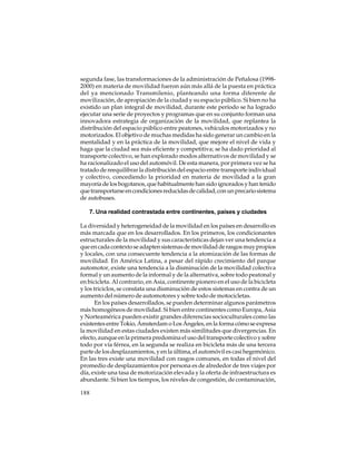 segunda fase, las transformaciones de la administración de Peñalosa (19982000) en materia de movilidad fueron aún más allá de la puesta en práctica
del ya mencionado Transmilenio, planteando una forma diferente de
movilización, de apropiación de la ciudad y su espacio público. Si bien no ha
existido un plan integral de movilidad, durante este período se ha logrado
ejecutar una serie de proyectos y programas que en su conjunto forman una
innovadora estrategia de organización de la movilidad, que replantea la
distribución del espacio público entre peatones, vehículos motorizados y no
motorizados. El objetivo de muchas medidas ha sido generar un cambio en la
mentalidad y en la práctica de la movilidad, que mejore el nivel de vida y
haga que la ciudad sea más eficiente y competitiva; se ha dado prioridad al
transporte colectivo, se han explorado modos alternativos de movilidad y se
ha racionalizado el uso del automóvil. De esta manera, por primera vez se ha
tratado de reequilibrar la distribución del espacio entre transporte individual
y colectivo, concediendo la prioridad en materia de movilidad a la gran
mayoría de los bogotanos, que habitualmente han sido ignorados y han tenido
que transportarse en condiciones reducidas de calidad, con un precario sistema
de autobuses.
7. Una realidad contrastada entre continentes, países y ciudades
La diversidad y heterogeneidad de la movilidad en los países en desarrollo es
más marcada que en los desarrollados. En los primeros, los condicionantes
estructurales de la movilidad y sus características dejan ver una tendencia a
que en cada contexto se adapten sistemas de movilidad de rasgos muy propios
y locales, con una consecuente tendencia a la atomización de las formas de
movilidad. En América Latina, a pesar del rápido crecimiento del parque
automotor, existe una tendencia a la disminución de la movilidad colectiva
formal y un aumento de la informal y de la alternativa, sobre todo peatonal y
en bicicleta. Al contrario, en Asia, continente pionero en el uso de la bicicleta
y los triciclos, se constata una disminución de estos sistemas en contra de un
aumento del número de automotores y sobre todo de motocicletas.
En los países desarrollados, se pueden determinar algunos parámetros
más homogéneos de movilidad. Si bien entre continentes como Europa, Asia
y Norteamérica pueden existir grandes diferencias socioculturales como las
existentes entre Tokio, Ámsterdam o Los Ángeles, en la forma cómo se expresa
la movilidad en estas ciudades existen más similitudes que divergencias. En
efecto, aunque en la primera predomina el uso del transporte colectivo y sobre
todo por vía férrea, en la segunda se realiza en bicicleta más de una tercera
parte de los desplazamientos, y en la última, el automóvil es casi hegemónico.
En las tres existe una movilidad con rasgos comunes, en todas el nivel del
promedio de desplazamientos por persona es de alrededor de tres viajes por
día, existe una tasa de motorización elevada y la oferta de infraestructura es
abundante. Si bien los tiempos, los niveles de congestión, de contaminación,
188

 