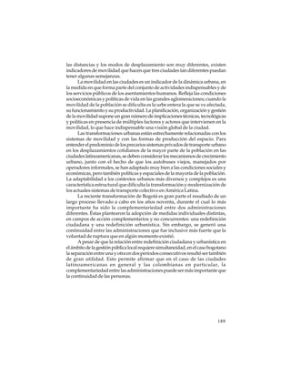 las distancias y los modos de desplazamiento son muy diferentes, existen
indicadores de movilidad que hacen que tres ciudades tan diferentes puedan
tener algunas semejanzas.
La movilidad en las ciudades es un indicador de la dinámica urbana, en
la medida en que forma parte del conjunto de actividades indispensables y de
los servicios públicos de los asentamientos humanos. Refleja las condiciones
socioeconómicas y políticas de vida en las grandes aglomeraciones; cuando la
movilidad de la población se dificulta es la urbe entera la que se ve afectada,
su funcionamiento y su productividad. La planificación, organización y gestión
de la movilidad supone un gran número de implicaciones técnicas, tecnológicas
y políticas en presencia de múltiples factores y actores que intervienen en la
movilidad, lo que hace indispensable una visión global de la ciudad.
Las transformaciones urbanas están estrechamente relacionadas con los
sistemas de movilidad y con las formas de producción del espacio. Para
entender el predominio de los precarios sistemas privados de transporte urbano
en los desplazamientos cotidianos de la mayor parte de la población en las
ciudades latinoamericanas, se deben considerar los mecanismos de crecimiento
urbano, junto con el hecho de que los autobuses viejos, manejados por
operadores informales, se han adaptado muy bien a las condiciones sociales y
económicas, pero también políticas y espaciales de la mayoría de la población.
La adaptabilidad a los contextos urbanos más diversos y complejos es una
característica estructural que dificulta la transformación y modernización de
los actuales sistemas de transporte colectivo en América Latina.
La reciente transformación de Bogotá es gran parte el resultado de un
largo proceso llevado a cabo en los años noventa, durante el cual lo más
importante ha sido la complementariedad entre dos administraciones
diferentes. Éstas plantearon la adopción de medidas individuales distintas,
en campos de acción complementarios y no concurrentes: una redefinición
ciudadana y una redefinición urbanística. Sin embargo, se generó una
continuidad entre las administraciones que fue inclusive más fuerte que la
voluntad de ruptura que en algún momento existió.
A pesar de que la relación entre redefinición ciudadana y urbanística en
el ámbito de la gestión pública local requiere simultaneidad, en el caso bogotano
la separación entre una y otra en dos períodos consecutivos resultó ser también
de gran utilidad. Esto permite afirmar que en el caso de las ciudades
latinoamericanas en general y las colombianas en particular, la
complementariedad entre las administraciones puede ser más importante que
la continuidad de las personas.

189

 