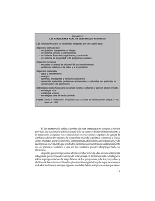 Recuadro 2
LAS CONDICIONES PARA UN DESARROLLO INTEGRADO

Las condiciones para un desarrollo integrado son de cuatro tipos:
Aspectos estructurales
- un gobierno competente e íntegro
- un sistema jurídico y judicial eficaz
- un sistema financiero organizado y controlado
- un sistema de seguridad y de programas sociales
Aspectos humanos
- escuelas y centros de difusión de los conocimientos
- problemas relativos a la salud y a la población
Aspectos materiales
- agua y saneamiento
- energía
- caminos, transportes y telecomunicaciones
- desarrollo sostenible, problemas ambientales y culturales (en particular la
conservación del patrimonio)
Estrategias específicas para las áreas rurales y urbanas y para el sector privado
- estrategia rural
- estrategia urbana
- estrategias para el sector privado
Fuente: James D. Wolfensohn, Proposition pour un cadre de développement intégré, 21 de
enero de 1999.

Si las metrópolis están al centro de esta estrategia es porque al sector
privado, sea nacional o internacional, se lo ve como el motor del crecimiento y
es necesario asegurar las condiciones estructurales capaces de ganar la
confianza de los inversores. Se trata sobre todo de la política comercial y fiscal,
de las medidas para favorecer la competencia, del sistema de regulación, y de
la empresa: es evidente que son todos elementos concentrados sustancialmente
en las grandes ciudades y que en las ciudades pueden desplegar toda su
eficiencia.
Aquello que emerge como el hilo conductor es la idea de una estrategia
integrada: podremos de este modo reflexionar en términos más estratégicos
sobre la programación de las políticas, de los programas y de los proyectos, y
al ritmo de las reformas. Nuestro planteamiento global implica que avancemos
en todos los frentes, aunque algunas medidas deben adoptarse antes que otras.
19

 