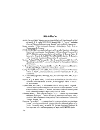 BIBLIOGRAFÍA
Ardila, Arturo (2000), “Cómo vamos en movilidad vial”, Cambios en la calidad
de la vida de la ciudad 1998-2000, Bogotá, D.C., El Tempo/Fundación
Corona/Cámara de Comercio de Bogotá/Instituto Fes de Liderazgo.
Banco Mundial (1996), Sustainable Transport: Priorities for Policy Reform,
Washington, D.C., mayo.
CEDE-ORSTOM (Centro de Estudios sobre Desarrollo Económico-Instituto
Francés de Investigación Científica para el Desarrollo en Cooperación)
(1997), Mobilité spatiale dans l’aire métropolitaine de Bogota, Actas de
Seminario, Bogotá, D.C., ORSTOM-UNIANDES (Centro de Estudios
sobre Desarrollo Económico-Universidad de los Andes).
Cadene, Philippe (1995), “Les grandes villes des pays faiblement développés”;
“Les très grandes villes”, L’auto et la ville, Gabriel Dupuy (comp.), París,
Flammarion.
CNUAH (Centro de las Naciones Unidas para los Asentamientos Humanos
(Hábitat)) (1999), Basic Facts on Urbanization, Nairobi.
Coing, Henri y Etienne Henry (1989), Pour une approche transversale des services
urbains en P.E.D., Communication aux journées internationales de Lille,
noviembre.
DDA (Delhi Development Authority) (1990), Master Plan for Delhi, 2001, Nueva
Delhi.
Dupont, V. y A. Mitre (1994), “Population Distribution, Grow and Socialeconomic Spatial Patterns in Delhi”, Working paper series, Nº E/164/
94, Nueva Delhi.
El Mankouch, Saïd (1997), “L’automobile dans les métropoles du Maghreb”,
Mobilité et politiques de transports dans les villes en développement, Xavier
Godard (comp.), actes N° 55, Arcueil, Instituto Nacional de Investigación
sobre los Transportes y su Seguridad (INRETS), junio.
Fainboim, Israel y Carlos Jorge Rodríguez (2000), “Crisis fiscal y financiación
del metro de Bogotá”, Presente y futuro de la movilidad en Bogotá: retos y
realidades, Ricardo Montezuma (comp.), Veeduría Distrital – Injaviu – El
Tiempo, Bogotá, D.C.
Figueroa, Oscar (1997), “La voiture dans les systèmes urbains en Amérique
Latine”, Mobilité et politiques de transports dans les villes en développement,
Xavier Godard (comp.), actes N° 55, Arcueil, Instituto Nacional de
Investigación sobre los Transportes y su Seguridad (INRETS), junio.
190

 