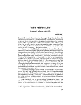 CIUDAD Y SOSTENIBILIDAD
Desarrollo urbano sostenible
Rod Burgess *
Este artículo presenta de manera crítica el concepto y las políticas de desarrollo
urbano sostenible sugeridas o puestas en marcha actualmente en los países en
desarrollo. El propósito no es simple, ya que esto significa determinar, primero,
qué se entiende por desarrollo sostenible, segundo, qué se entiende por
desarrollo urbano y, tercero, en qué medida las políticas inciden sobre las
modalidades y las dinámicas del desarrollo urbano. Sobre estas cuestiones los
puntos de vista son muchos y en general diversos.
Como se verá más adelante, si bien al concepto de sostenibilidad se dan
interpretaciones contrastantes, en todas está presente la preocupación por el
medio ambiente. Aunque la relación hombre/naturaleza como una prioridad
para la arquitectura y la urbanística pueda aparecer una idea reciente, ella
estaba bien presente desde la antigüedad. Pensar que la humanidad podía
“escapar” a la naturaleza o “dominarla” es una de las locuras que
caracterizaron a la cultura occidental, al menos a partir del Iluminismo. Según
Thomas Hobbes, filósofo inglés del siglo XVI, el pensamiento no puede ser
separado del objeto que piensa. Los seres humanos tienen necesidades
materiales que pueden ser satisfechas sólo mediante la extracción de bienes
naturales (los recursos), del consumo de estos bienes (la mercadería) y de la
eliminación de los desechos, recuperándolos en el ciclo de la naturaleza misma
(la naturaleza como contenedor).
La cuestión ya no es por qué el tema de la sostenibilidad se transformó
en una prioridad, sino más bien por qué dejó de serlo. No puede sorprender
que en estos años el “desarrollo sostenible” se haya transformado en el
paradigma teórico y político dominante, dado que el tamaño de los problemas
del medio ambiente se ha constituido en uno de los temas principales de
nuestro tiempo.
Qué se entiende por “desarrollo urbano” no es menos difícil. Para
satisfacer las necesidades materiales e inmateriales de las personas es necesario
que la sociedad organice en el territorio los sistemas de producción, de
*

Rod Burgess enseña a la Oxford Brookes University y en la Technische Universiteit Delft.

193

 