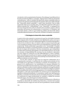 circulación y de los asentamientos humanos. Sin embargo, la proliferación en
los años noventa de políticas y conceptos –algunos de los cuales son claramente
contradictorios– sobre la cuestión del desarrollo urbano sostenible indica la
presencia de opiniones profundamente divergentes sobre qué se debe entender
por “desarrollo urbano sostenible” y sobre cómo alcanzarlo. Esto no debe
sorprender dado que en aquellos años, a las diferentes opiniones sobre qué se
debería entender por “sostenibilidad” y por “desarrollo”, se agregaron las
diversas interpretaciones sobre la relación entre sociedad y espacio, sobre la
naturaleza del proceso de urbanización, la estructura y la dinámica del
desarrollo urbano y sobre en qué medida las políticas de desarrollo urbano
sostenible deberían basarse en el mercado, el Estado o el sistema comunitario.
1. Estrategias de desarrollo urbano sostenible
A partir de los años setenta la conciencia de que las actividades humanas
tienen impacto sobre el medio ambiente creció rápidamente, junto a una nueva
demanda de bienes y servicios ambientales ligados al aumento demográfico,
el alza de los niveles de vida y el número cada vez mayor de personas que
viven en pobreza extrema. En esos años se fue difundiendo el concepto de la
existencia de “límites ambientales” que podían volver “insostenible” el modelo
de desarrollo económico y social de los países avanzados, modelo que habría
llevado al colapso del ecosistema. Diversas simulaciones, que extrapolaban
los ritmos del crecimiento demográfico, las capacidades técnicas y los niveles
de consumo, la disponibilidad de recursos y su uso, tendieron a demostrar
que este colapso se verificaría en el año 2050 (Meadows y otros). También,
junto a los daños provocados por la riqueza, emergió la preocupación por la
degradación ambiental como consecuencia del bajo nivel de desarrollo y de la
pobreza existentes en muchos países.
En los años ochenta se agravaron los impactos ambientales de la
contaminación asociada a la producción de residuos provenientes de las
actividades de la agricultura, la industria, la minería, los transportes y, en
general, de la urbanización y las modalidades de consumo doméstico. Se
reconoció que la liberación de sustancias o de energía en la biosfera provocaba
efectos acumulativos sobre el medio ambiente, poniendo en riesgo la salud de
la población y causando gravísimos daños a los sistemas ecológicos. Se afirmó
que la modificación de los ciclos biogeoquímicos y la contaminación hídrica,
atmosférica y del suelo representaban una amenaza para la integridad del
equilibrio ambiental del planeta. La naturaleza, usada como descarga para
absorber y neutralizar los desechos de las actividades humanas, ya no estaba
en condiciones de seguir produciendo en cantidad y calidad los recursos
naturales (agua, aire y tierra) para el sustento humano.
A partir de mediados de los años ochenta la transferencia y difusión en
los países en desarrollo de modelos de producción y consumo de los países
avanzados hicieron surgir una serie de nuevos problemas a escala mundial,
194

 