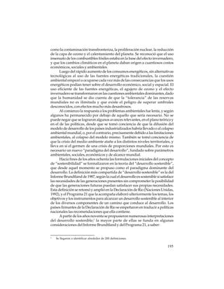 como la contaminación transfronteriza, la proliferación nuclear, la reducción
de la capa de ozono y el calentamiento del planeta. Se reconoció que el uso
insensato de los combustibles fósiles estaba en la base del efecto invernadero,
y que los cambios climáticos en el planeta daban origen a cuantiosos costos
económicos, sociales y ambientales.
Luego del rápido aumento de los consumos energéticos, sin alternativas
tecnológicas al uso de las fuentes energéticas tradicionales, la cuestión
ambiental empezó a ocuparse cada vez más de las consecuencias que los usos
energéticos podían tener sobre el desarrollo económico, social y espacial. El
uso eficiente de las fuentes energéticas, el agujero de ozono y el efecto
invernadero se transformaron en las cuestiones ambientales dominantes, dado
que la humanidad se dio cuenta de que la “tolerancia” de las reservas
mundiales no es ilimitada y que existe el peligro de superar umbrales
desconocidos, con efectos mucho más desastrosos.
Al comienzo la respuesta a los problemas ambientales fue lenta, y según
algunos ha permanecido por debajo de aquello que sería necesario. No se
puede negar que se lograron algunos avances relevantes, en el plano teórico y
en el de las políticas, desde que se tomó conciencia de que la difusión del
modelo de desarrollo de los países industrializados habría llevado o al colapso
ambiental mundial, o, por el contrario, precisamente debido a las limitaciones
ambientales, al colapso del modelo mismo. También se tomó conciencia de
que la crisis del medio ambiente atañe a los distintos niveles territoriales, y
lleva en sí el germen de una crisis de proporciones mundiales. Por esto es
necesario un nuevo “paradigma del desarrollo”, fundado sobre parámetros
ambientales, sociales, económicos y de alcance mundial.
Hacia fines de los años ochenta las formulaciones iniciales del concepto
de “sostenibilidad” se formalizaron en la teoría del “desarrollo sostenible”,
que desde aquel momento se propuso como el paradigma dominante del
desarrollo. La definición más compartida de “desarrollo sostenible” es la del
Informe Brundtland de 1987, según la cual el desarrollo es sostenible si satisface
las necesidades de las generaciones presentes sin comprometer la posibilidad
de que las generaciones futuras puedan satisfacer sus propias necesidades.
Esta definición se retomó y amplió en la Declaración de Rio (Naciones Unidas,
1992), y el Programa 21 que la acompaña elaboró ulteriormente los temas, los
objetivos y los instrumentos para alcanzar un desarrollo sostenible al interior
de los diversos componentes de un camino que conduce al desarrollo. Los
países firmantes de la Declaración de Rio se empeñaron en traducir a políticas
nacionales las recomendaciones que ella contiene.
A partir de los años noventa se propusieron numerosas interpretaciones
del desarrollo sostenible;1 la mayor parte de ellas se funda en algunas
consideraciones del Informe Brundtland y del Programa 21, a saber:

1

Se llegaron a identificar alrededor de 200 definiciones.

195

 