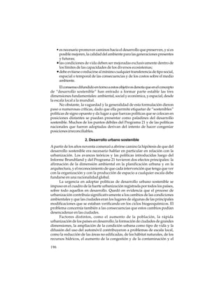 • es necesario promover caminos hacia el desarrollo que preserven, y si es
posible mejoren, la calidad del ambiente para las generaciones presentes
y futuras;
• las condiciones de vida deben ser mejoradas exclusivamente dentro de
los límites de las capacidades de los diversos ecosistemas;
• debe evitarse o reducirse al mínimo cualquier transferencia de tipo social,
espacial o temporal de las consecuencias y de los costos sobre el medio
ambiente.
El consenso difundido en torno a estos objetivos denota que en el concepto
de “desarrollo sostenible” han entrado a formar parte estable las tres
dimensiones fundamentales: ambiental, social y económica, y espacial, desde
la escala local a la mundial.
No obstante, la vaguedad y la generalidad de esta formulación dieron
paso a numerosas críticas, dado que ella permite etiquetar de “sostenibles”
políticas de signo opuesto y da lugar a que fuerzas políticas que se colocan en
posiciones distantes se puedan presentar como paladines del desarrollo
sostenible. Muchos de los puntos débiles del Programa 21 y de las políticas
nacionales que fueron adoptadas derivan del intento de hacer congeniar
posiciones irreconciliables.
2. Desarrollo urbano sostenible
A partir de los años noventa comenzó a abrirse camino la hipótesis de que del
desarrollo sostenible era necesario hablar en particular en relación con la
urbanización. Los avances teóricos y las políticas introducidas luego del
Informe Brundtland y del Programa 21 tuvieron dos efectos principales: la
afirmación de la dimensión ambiental en la planificación urbana y en la
arquitectura, y el reconocimiento de que cada intervención que tenga que ver
con la organización y con la producción de espacio a cualquier escala debe
fundarse en una racionalidad global.
La urgencia en adoptar políticas de desarrollo urbano sostenible se
impuso en el cuadro de la fuerte urbanización registrada por todos los países,
sobre todo aquellos en desarrollo. Quedó en evidencia que el proceso de
urbanización contribuía significativamente a los cambios de las condiciones
ambientales y que las ciudades eran los lugares de algunas de las principales
modificaciones que se estaban verificando en los ciclos biogeoquímicos. El
problema concernía también a las consecuencias que estos cambios podían
desencadenar en las ciudades.
Factores distintos, como el aumento de la población, la rápida
urbanización de los países en desarrollo, la formación de ciudades de grandes
dimensiones, la ampliación de la condición urbana como tipo de vida y la
difusión del uso del automóvil contribuyeron a problemas de escala local,
como la reducción de las áreas no edificadas, de los hábitat naturales, de los
recursos hídricos, el aumento de la congestión y de la contaminación y el
196

 