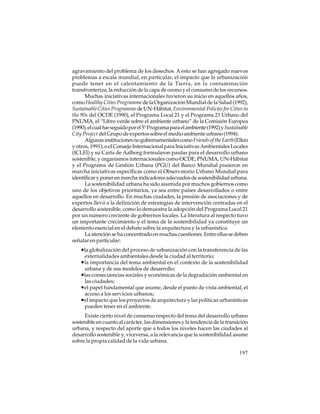 agravamiento del problema de los desechos. A esto se han agregado nuevos
problemas a escala mundial, en particular, el impacto que la urbanización
puede tener en el calentamiento de la Tierra, en la contaminación
transfronteriza, la reducción de la capa de ozono y el consumo de los recursos.
Muchas iniciativas internacionales tuvieron su inicio en aquellos años,
como Healthy Cities Programme de la Organización Mundial de la Salud (1992),
Sustainable Cities Programme de UN-Hábitat, Environmental Policies for Cities in
the 90s del OCDE (1990), el Programa Local 21 y el Programa 21 Urbano del
PNUMA, el “Libro verde sobre el ambiente urbano” de la Comisión Europea
(1990), el cual fue seguido por el 5° Programa para el ambiente (1992) y Sustainable
City Project del Grupo de expertos sobre el medio ambiente urbano (1994).
Algunas instituciones no gubernamentales como Friends of the Earth (Elkin
y otros, 1991), o el Consejo Internacional para Iniciativas Ambientales Locales
(ICLEI) y su Carta de Aalborg formularon pautas para el desarrollo urbano
sostenible, y organismos internacionales como OCDE, PNUMA, UN-Hábitat
y el Programa de Gestión Urbana (PGU) del Banco Mundial pusieron en
marcha iniciativas específicas como el Observatorio Urbano Mundial para
identificar y poner en marcha indicadores adecuados de sostenibilidad urbana.
La sostenibilidad urbana ha sido asumida por muchos gobiernos como
uno de los objetivos prioritarios, ya sea entre países desarrollados o entre
aquellos en desarrollo. En muchas ciudades, la presión de asociaciones y de
expertos llevó a la definición de estrategias de intervención centradas en el
desarrollo sostenible, como lo demuestra la adopción del Programa Local 21
por un número creciente de gobiernos locales. La literatura al respecto tuvo
un importante crecimiento y el tema de la sostenibilidad ya constituye un
elemento esencial en el debate sobre la arquitectura y la urbanística.
La atención se ha concentrado en muchas cuestiones. Entre ellas se deben
señalar en particular:

•la globalización del proceso de urbanización con la transferencia de las
externalidades ambientales desde la ciudad al territorio;

•la importancia del tema ambiental en el contexto de la sostenibilidad
urbana y de sus modelos de desarrollo;

•las consecuencias sociales y económicas de la degradación ambiental en
las ciudades;

•el papel fundamental que asume, desde el punto de vista ambiental, el
acceso a los servicios urbanos;

•el impacto que los proyectos de arquitectura y las políticas urbanísticas
pueden tener en el ambiente.
Existe cierto nivel de consenso respecto del tema del desarrollo urbano
sostenible en cuanto al carácter, las dimensiones y la tendencia de la transición
urbana, y respecto del aporte que a todos los niveles hacen las ciudades al
desarrollo sostenible y, viceversa, a la relevancia que la sostenibilidad asume
sobre la propia calidad de la vida urbana.
197

 