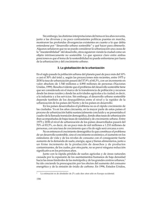 Sin embargo, las distintas interpretaciones del tema en los años noventa,
junto a las diversas y no poco contrastantes políticas puestas en marcha,
mostraron las profundas divergencias existentes en cuanto a lo que debía
entenderse por “desarrollo urbano sostenible” y qué hacer para obtenerlo.
Algunos señalaron que no se puede considerar la urbanización una causa de
la “insostenibilidad” del desarrollo, otros siguieron viendo la ciudad como un
objeto intrínsecamente no sostenible. Lo que aparece claro entre ambas
posiciones es que el tema de la sostenibilidad no puede enfrentarse por fuera
de la urbanización y del crecimiento urbano.
3. La globalización de la urbanización
En el siglo pasado la población urbana del planeta pasó de poco más del 10%
a casi el 50% del total y, según las proyecciones más recientes, entre 1975 y
2030 la tasa de urbanización pasará del 37,9% al 60,3%, con un incremento en
valor absoluto de 1.540 millones a 4.890 millones de personas (Naciones
Unidas, 1999). Resulta evidente que el problema del desarrollo sostenible tiene
que ser considerado en el marco de la transferencia de población y recursos
desde las áreas rurales y desde las actividades agrícolas a la ciudad; es decir,
a la industria y a los servicios. Sin embargo, el desarrollo urbano sostenible
depende también de los desequilibrios entre el nivel y la rapidez de la
urbanización de los países del Norte y de los países en desarrollo.
En los países desarrollados el problema no es el rápido crecimiento de
las ciudades. Ya en los años cincuenta, en la mayor parte de estos países el
proceso de urbanización había sustancialmente concluido y se presentaba el
cuadro de la llamada transición demográfica, donde altas tasas de urbanización
iban acompañadas de bajas tasas de natalidad y de crecimiento urbano. Entre
1975 y 2030 el nivel de urbanización de los países desarrollados pasará del
70% al 83,5%, es decir, de un poco más de mil millones a 1.210 millones de
personas, con una tasa de crecimiento que a fin de siglo será cercana a cero.
No es entonces el crecimiento demográfico lo que constituye el problema
de un desarrollo sostenible, sino el crecimiento económico, el aumento en los
estándares de vida y de los niveles de consumo con el consiguiente fuerte
aumento de la demanda de suelo, energía, agua y bienes alimentarios, junto a
un firme incremento de la producción de desechos y de productos
contaminantes, de los cuales, por otra parte, no se prevé ninguna reducción
significativa en los próximos años.
Junto con la rápida pérdida de suelos agrícolas y de áreas naturales
causada por la expansión de los asentamientos humanos de baja densidad
hacia las áreas limítrofes de las metrópolis y de los grandes centros urbanos,2
ha ido creciendo la preocupación por los efectos del aumento del consumo
energético y de la emisión de óxido de carbono. En 1996, Estados Unidos,
2

La estimación es de alrededor de 2% cada diez años sólo en Europa occidental.

198

 