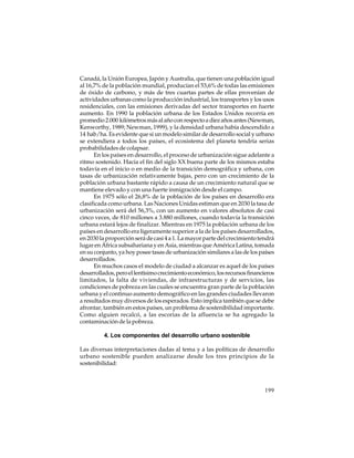 Canadá, la Unión Europea, Japón y Australia, que tienen una población igual
al 16,7% de la población mundial, producían el 53,6% de todas las emisiones
de óxido de carbono, y más de tres cuartas partes de ellas provenían de
actividades urbanas como la producción industrial, los transportes y los usos
residenciales, con las emisiones derivadas del sector transportes en fuerte
aumento. En 1990 la población urbana de los Estados Unidos recorría en
promedio 2.000 kilómetros más al año con respecto a diez años antes (Newman,
Kenworthy, 1989; Newman, 1999), y la densidad urbana había descendido a
14 hab/ha. Es evidente que si un modelo similar de desarrollo social y urbano
se extendiera a todos los países, el ecosistema del planeta tendría serias
probabilidades de colapsar.
En los países en desarrollo, el proceso de urbanización sigue adelante a
ritmo sostenido. Hacia el fin del siglo XX buena parte de los mismos estaba
todavía en el inicio o en medio de la transición demográfica y urbana, con
tasas de urbanización relativamente bajas, pero con un crecimiento de la
población urbana bastante rápido a causa de un crecimiento natural que se
mantiene elevado y con una fuerte inmigración desde el campo.
En 1975 sólo el 26,8% de la población de los países en desarrollo era
clasificada como urbana. Las Naciones Unidas estiman que en 2030 la tasa de
urbanización será del 56,3%, con un aumento en valores absolutos de casi
cinco veces, de 810 millones a 3.880 millones, cuando todavía la transición
urbana estará lejos de finalizar. Mientras en 1975 la población urbana de los
países en desarrollo era ligeramente superior a la de los países desarrollados,
en 2030 la proporción será de casi 4 a 1. La mayor parte del crecimiento tendrá
lugar en África subsahariana y en Asia, mientras que América Latina, tomada
en su conjunto, ya hoy posee tasas de urbanización similares a las de los países
desarrollados.
En muchos casos el modelo de ciudad a alcanzar es aquel de los países
desarrollados, pero el lentísimo crecimiento económico, los recursos financieros
limitados, la falta de viviendas, de infraestructuras y de servicios, las
condiciones de pobreza en las cuales se encuentra gran parte de la población
urbana y el continuo aumento demográfico en las grandes ciudades llevaron
a resultados muy diversos de los esperados. Esto implica también que se debe
afrontar, también en estos países, un problema de sostenibilidad importante.
Como alguien recalcó, a las escorias de la afluencia se ha agregado la
contaminación de la pobreza.
4. Los componentes del desarrollo urbano sostenible
Las diversas interpretaciones dadas al tema y a las políticas de desarrollo
urbano sostenible pueden analizarse desde los tres principios de la
sostenibilidad:

199

 