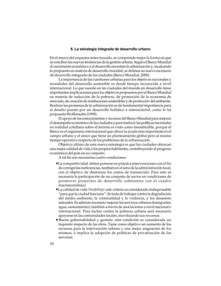 6. La estrategia integrada de desarrollo urbano
En el marco del esquema antes trazado, se comprende mejor la forma en que
se conciben las nuevas tendencias de la gestión urbana. Según el Banco Mundial
el crecimiento económico y el desarrollo necesitan la urbanización y, recalcando
lo propuesto en materia de desarrollo mundial, se delinea un nuevo escenario
de desarrollo integrado de las ciudades (Banco Mundial, 2000).
La importancia de las cuestiones urbanas para los objetivos nacionales y
mundiales del desarrollo sostenible es desde tiempo reconocida a nivel
internacional. Lo que sucede en las ciudades del mundo en desarrollo tiene
importantes implicaciones para los objetivos propuestos por el Banco Mundial
en materia de reducción de la pobreza, de promoción de la economía de
mercado, de creación de instituciones sostenibles y de protección del ambiente.
Realizar las promesas de la urbanización es de fundamental importancia para
el desafío puesto por un desarrollo holístico e intersectorial, como lo ha
propuesto Wolfensohn (1999).
El apoyo de los conocimientos y recursos del Banco Mundial para mejorar
el desempeño económico de las ciudades y para traducir las políticas nacionales
en realidad cotidiana sobre el terreno es visto como insustituible, porque el
Banco es el organismo internacional que ofrece la ayuda más importante en el
campo urbano y el único que tiene un planteamiento global pero al mismo
tiempo operativo respecto de los problemas de la urbanización.
Objetivo ultimo de esta nueva estrategia es que las ciudades ofrezcan
una mejor calidad de vida a los propios habitantes, contribuyendo al progreso
económico del país en su conjunto.
A tal fin son necesarias cuatro condiciones:

•La competitividad: deben ponerse en práctica intervenciones con el fin
de corregir las ineficiencias, también en el seno de la administración local,
con el objetivo de disminuir los costos de transacción. Para esto es
necesaria la participación de un conjunto de socios en condiciones de
promover proyectos de desarrollo coherentes con el cuadro
macroeconómico.
•La calidad de vida (livability): este criterio es considerado indispensable
“para que la ciudad funcione”. Se trata de trabajar contra la degradación
del medio ambiente, la criminalidad y la violencia, y los desastres
naturales. Es además necesario mejorar los servicios urbanos (transportes,
agua, saneamiento), también a través de asociaciones a nivel nacional e
internacional. Para luchar contra la pobreza urbana será necesario
apoyarse en las comunidades locales, movilizando sus recursos.
• Buena gobernabilidad y gestión: esta condición es considerada un
requisito respecto de las otras. Tiene como objetivo un aumento de los
recursos para la intervención urbana y una mejor asignación de los
mismos, e implica la adopción de políticas de privatización de los
servicios.
20

 