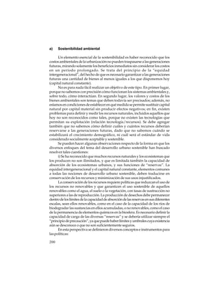 a)

Sostenibilidad ambiental

Un elemento esencial de la sostenibilidad es haber reconocido que los
costos ambientales de la urbanización no pueden traspasarse a las generaciones
futuras, mirando solamente los beneficios inmediatos sin considerar los costos
en un período prolongado. Se trata del principio de la “equidad
intergeneracional”, del hecho de que es necesario garantizar a las generaciones
futuras una cantidad de bienes al menos iguales a los que disponemos hoy
(capital natural constante).
No es para nada fácil realizar un objetivo de este tipo. En primer lugar,
porque no sabemos con precisión cómo funcionan los sistemas ambientales y,
sobre todo, cómo interactúan. En segundo lugar, los valores y costos de los
bienes ambientales son temas que deben todavía ser precisados; además, no
estamos en condiciones de establecer en qué medida se permite sustituir capital
natural por capital material sin producir efectos negativos; en fin, existen
problemas para definir y medir los recursos naturales, incluidos aquellos que
hoy no son reconocidos como tales, porque no existen las tecnologías que
permitan su explotación (relación tecnología/recursos). Se debe agregar
también que no sabemos cómo definir cuáles y cuántos recursos deberían
reservarse a las generaciones futuras, dado que no sabemos cuándo se
estabilizará el crecimiento demográfico, ni cuál será el estándar de vida
considerado socialmente aceptable y sostenible.
Se pueden hacer algunas observaciones respecto de la forma en que los
diversos enfoques del tema del desarrollo urbano sostenible han buscado
resolver tales cuestiones:
i) Se ha reconocido que muchos recursos naturales y los ecosistemas que
los producen no son ilimitados, y que es limitada también la capacidad de
absorción de los ecosistemas urbanos, y sus funciones de “reservas”. La
equidad intergeneracional y el capital natural constante, elementos comunes
a todas las nociones de desarrollo urbano sostenible, deben traducirse en
conservación de los recursos y minimización de sus usos injustificados.
La conservación de los recursos requiere políticas que reduzcan el uso de
los recursos no renovables y que garanticen el uso sostenible de aquellos
renovables como el agua, el suelo o la vegetación, con tasas de sustracción no
superiores a las de reproducción. La producción de desechos debe permanecer
dentro de los límites de la capacidad de absorción de las reservas en sus diferentes
escalas, sean ellos renovables, como en el caso de la capacidad de los ríos de
biodegradar las sustancias en ellos acumuladas, o no renovables, como el caso
de la permanencia de elementos químicos en la biosfera. Es necesario definir la
capacidad de carga de las diversas “reservas” y se debería utilizar siempre el
“principio de precaución”, ya que puede haber límites y umbrales cuya existencia
aún se desconoce o que no son suficientemente seguros.
En esta perspectiva se definieron diversos conceptos e instrumentos para
las políticas:
200

 