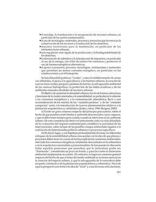 • el reciclaje, la reutilización y la recuperación de recursos urbanos, en
particular de los suelos contaminados;

• el uso de tecnologías, materiales, procesos y proyectos que favorezcan la
conservación de los recursos y la reducción de los desechos;

• mayores inversiones para la mantención, en particular de las
infraestructuras urbanas;

• una regulación más rígida de la producción y la biodegradabilidad de
los desechos;

• la eliminación de subsidios y la introducción de impuestos, en particular
al uso de la energía, con el fin de reducir los consumos y promover el
uso de fuentes energéticas alternativas;
•el apoyo a proyectos, procesos, tecnologías, instalaciones y materiales
que permitan un menor consumo energético, en particular en las
construcciones y en el transporte.
Se han difundido políticas “verdes”, como el establecimiento de zonas
con arboledas, el apoyo a la agricultura y a los huertos urbanos, la creación de
nuevas áreas verdes, parques y jardines de barrios, la salvaguardia ambiental
de las cuencas hidrográficas, la protección de las faldas acuíferas y de los
ambientes naturales alrededor de las áreas urbanas.
El objetivo de aumentar la densidad urbana a través de formas, estructuras
y funciones de la ciudad orientadas a la sostenibilidad, en particular en lo atinente
a los consumos energéticos y a la contaminación atmosférica, llevó a una
reconsideración de los méritos de las “ciudades jardines” y de las “ciudades
compactas” junto a la introducción de nuevos planteamientos relativos a la
planeación arquitectónica y urbanística (Jenks y otros, 1996; Burgess, 2000).
ii) Existe un gran consenso respecto del principio precautorio, sobre el
hecho de que puedan existir límites y umbrales desconocidos o poco seguros,
y que se deba tener siempre gran cautela cuando se interviene en un ambiente
urbano. De esta consideración derivó el instrumento cada vez más difundido
de la evaluación del impacto ambiental para establecer la prioridad de las
intervenciones, sobre la base de los posibles riesgos ambientales ligados a la
realización de determinadas políticas urbanas o a proyectos específicos.
iii) En tercer lugar, y con hipótesis profundamente diversas, los diferentes
enfoques de la sostenibilidad urbana concuerdan con la idea de que planos y
proyectos deben tener en cuenta de forma explícita las cuestiones ambientales,
ante todo los consumos energéticos, totalmente descuidados en la urbanística
y en la arquitectura racionalista y posracionalista. Se han puesto en discusión
todas aquellas posiciones que pensaban que la naturaleza podía ser
“dominada”, considerada un pozo sin fondo, y para las cuales la dimensión
ambiental simplemente no existía. Al contrario, se logró un consenso general
respecto del hecho de que el tema del medio ambiente es un tema esencial en
la creación del espacio urbano, y que la salvaguardia de la naturaleza debe
ser parte constitutiva de la planeación arquitectónica y urbanística. Nace de
aquí la perspectiva en torno a la idea de “local” y a sus diversas articulaciones.
201

 