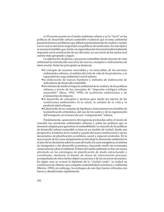 iv) El acento puesto en el medio ambiente urbano y en lo “local” en las
políticas de desarrollo urbano sostenible evidenció que el tema ambiental
presenta formas y problemas que difieren profundamente de ciudad a ciudad,
con lo cual es necesario responder con políticas diversificadas. En esta óptica
se reconoció también que, frente a la especialización funcional tradicionalmente
impuesta con la zonificación de uso del suelo, un uso mixto de los suelos es el
camino más apropiado a seguir.
La elaboración de planos y proyectos sostenibles desde el punto de vista
ambiental ha introducido una serie de nuevos conceptos e instrumentos de
intervención. Entre los principales se destacan:

• el concepto de recursos renovables y no renovables, de los servicios
ambientales urbanos, el análisis del ciclo de vida de los productos, y la
capacidad de carga ambiental a nivel urbano;
• la elaboración de nuevas hipótesis y métodos de elaboración de
indicadores de desarrollo sostenible;
• los intentos de medir el impacto ambiental de la ciudad y de las políticas
urbanas a través de los conceptos de “impronta ecológica urbana
sostenible” (Rees, 1992, 1999), de auditorías ambientales y de
evaluaciones de impacto;
• el desarrollo de conceptos y técnicas para medir los efectos de las
condiciones ambientales en la salud, la calidad de la vida y la
productividad urbanas;
• el desarrollo de un conjunto de hipótesis e instrumentos en el ámbito de
la planificación urbanística, del uso de los suelos y de la organización
del transporte, en el marco de una “compactación” urbana.
Paralelamente, aparecieron divergencias profundas sobre el modo de
concebir las cuestiones ambientales urbanas y sobre las políticas que es
necesario adoptar para garantizar la sostenibilidad. La mayoría de las políticas
de desarrollo urbano sostenible se basa en un modelo de ciudad, desde una
perspectiva al interior de la ciudad y a partir del marco institucional y de los
mecanismos de planificación económica, social y espacial existentes. En la
mayor parte de los casos simplemente se introdujo la dimensión ambiental en
el seno de las decisiones sobre los usos del suelo, los usos energéticos, el sistema
de transportes o del desarrollo económico, buscando medir las eventuales
consecuencias sobre el ambiente. El tema del medio ambiente no fue casi nunca
afrontado en las estrategias de planificación de modo estructurado y
coordinado, mediante el diseño de líneas de intervención precisas,
acompañadas de otros tantos objetivos precisos y de los recursos necesarios.
En algún caso se avanzó la hipótesis de la “ciudad verde”, la ciudad en
condiciones de obtener una completa sostenibilidad económica y ambiental
(Morris, 1990); sin embargo, los enfoques de este tipo fueron criticados con
fuerza y abandonados rápidamente.
202

 