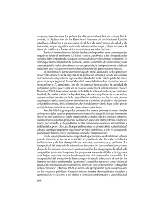 mayores, los enfermos, los pobres, los discapacitados y los sin trabajo. Por lo
demás, la Declaración de los Derechos Humanos de las Naciones Unidas
establece el derecho a un adecuado nivel de vida en términos de salud y de
bienestar, lo que significa suficiente alimentación, ropa, cobijo, acceso a la
atención médica y a los servicios materiales y sociales de base.
Tanto el desarrollo como la falta de desarrollo pueden tener consecuencias
negativas sobre el ambiente. La lucha contra la pobreza y las desigualdades
sociales debe ser parte de cualquier política de desarrollo urbano sostenible. Es
cierto que en una situación de pobreza, un uso sostenible de los recursos y una
correcta gestión de los desechos no son una prioridad y la supervivencia cotidiana
está antes que cualquier otra consideración sobre las generaciones futuras.
El problema es particularmente agudo en las ciudades de los países en
desarrollo, donde vive la mayoría de la población urbana y donde las familias
en condiciones de pobreza representan alrededor de la cuarta parte del total,
porcentaje que según el Banco Mundial no está destinado a disminuir en un
tiempo breve. Al contrario, con el crecimiento demográfico la cantidad de
población pobre que vivirá en la ciudad aumentará ulteriormente (Banco
Mundial, 2001). Las consecuencias de la falta de infraestructura y servicios en
la salud y la productividad de la población pobre son ampliamente reconocidas,
como también los efectos de la degradación ambiental en los barrios pobres
que impacta en las condiciones económicas y sociales, es decir en el aumento
de la delincuencia, de la alienación, del vandalismo y de la fuga de las pocas
actividades económicas todavía presentes en estas áreas.
Resulta difícil lograr que los pobres (y los menos pobres) alcancen niveles
de ingresos tales que les permitan transformar las necesidades en demandas
efectivas a ser satisfechas con la extensión de las redes y de los servicios urbanos,
cuando menos aquellos primarios. La relación que existe entre pobreza e ingresos
bajos, por un lado, y degradación de las condiciones sociales, económicas y
ambientales, por el otro, explica que en los países en desarrollo la sostenibilidad
urbana signifique en primer lugar resolver estos problemas, y sólo en un segundo
plano hacer frente a otros problemas, como la contaminación.
Existe un amplio consenso respecto de que ninguna sostenibilidad urbana
puede alcanzarse si no se resuelve el problema de las externalidades
ambientales y de los desequilibrios sociales, económicos y políticos. La
incapacidad del mercado de internalizar los costos del desarrollo urbano, como
el uso de los escasos recursos, la contaminación, los riesgos para la salud o la
congestión, junto a su traspaso a los grupos sociales más débiles y de ingresos
más bajos, son dos nudos fundamentales del desarrollo sostenible. La
incapacidad del mercado de hacer pagar de modo adecuado el uso de los
bienes y servicios ambientales “gratuitos”, sean ellos recursos como el aire, el
agua, o la eliminación de los desechos, llevó a lo que se denominó “la tragedia
de los comunes” (Hardin, 1968), es decir, a la apropiación para usos privados
de los recursos públicos. Cuando existen fuertes desequilibrios sociales y
económicos, y el acceso a los bienes y servicios ambientales y la posibilidad
204

 