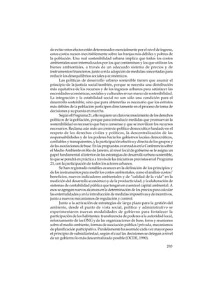 de evitar estos efectos están determinados esencialmente por el nivel de ingreso,
estos costos recaen inevitablemente sobre las franjas más débiles y pobres de
la población. Una real sostenibilidad urbana implica que todos los costos
ambientales sean internalizados por los que contaminan y los que utilizan los
bienes ambientales, a través de un adecuado sistema de precios y de
instrumentos financieros, junto con la adopción de medidas concertadas para
reducir los desequilibrios sociales y económicos.
Las políticas de desarrollo urbano sostenible tienen que asumir el
principio de la justicia social también, porque se necesita una distribución
más equitativa de los recursos y de los ingresos urbanos para satisfacer las
necesidades económicas, sociales y culturales en un marco de sostenibilidad.
La integración y la estabilidad social no son sólo una condición para el
desarrollo sostenible, sino que para obtenerlas es necesario que los estratos
más débiles de la población participen directamente en el proceso de toma de
decisiones y su puesta en marcha.
Según el Programa 21, ello requiere un claro reconocimiento de los derechos
políticos de la población, porque para introducir medidas que promuevan la
sostenibilidad es necesario que haya consenso y que se movilicen los recursos
necesarios. Reclama aún más un contexto político democrático fundado en el
respeto de los derechos civiles y políticos, la descentralización de las
responsabilidades y de los poderes hacia los gobiernos locales democráticos,
confiables y transparentes, y la participación efectiva y directa de los grupos y
de las asociaciones de base. En las propuestas avanzadas en la Conferencia sobre
el Medio Ambiente en Rio de Janeiro, al nivel local de gobierno se le asigna un
papel fundamental al interior de las estrategias de desarrollo urbano sostenible,
lo que se pondrá en práctica a través de las iniciativas previstas en el Programa
21, con la participación de todos los actores urbanos.
Se han registrado notables avances en la definición de los principios y
de los instrumentos para medir los costos ambientales, como el análisis costos/
beneficios, nuevos indicadores ambientales y de “calidad de la vida” en la
medición del desarrollo económico y de la productividad, y la elaboración de
sistemas de contabilidad pública que tengan en cuenta el capital ambiental. A
esos se agregan nuevos alcances en la determinación de los precios para calcular
las externalidades y en la introducción de medidas impositivas y de incentivos,
junto a nuevos mecanismos de regulación y control.
Junto a la activación de estrategias de largo plazo para la gestión del
ambiente, desde el punto de vista social, político y administrativo se
experimentaron nuevas modalidades de gobierno para fortalecer la
participación de los habitantes: transferencia de poderes a la autoridad local,
reforzamiento de las ONG y de las organizaciones de base, foros y reuniones
sobre el medio ambiente, formas de asociación pública/privada, mecanismos
de planificación participativa. Paralelamente ha asumido cada vez mayor peso
el principio de subsidiariedad, según el cual las decisiones se delegan a nivel
de un gobierno lo más descentralizado posible (OCDE, 1990).
205

 