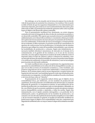 Sin embargo, no se ha resuelto aún la forma de mejorar los niveles de
vida de las personas sin aumentar los consumos y los residuos. Esto en parte
se debe al hecho de que los esquemas interpretativos y los instrumentos por
cierto han mejorado, pero todavía no son lo suficientemente adecuados, pero
sobre todo se debe a la profunda diversidad de opiniones sobre cómo se puede
lograr el objetivo del desarrollo urbano sostenible.
Para el pensamiento neoliberal hoy dominante, no existe ninguna
contradicción entre la búsqueda de altos niveles de crecimiento económico y
un desarrollo sostenible. Ello supone que se puede alcanzar la sostenibilidad
ambiental junto con el desarrollo económico y crecimiento urbano por medio
de la aplicación de mecanismos de mercado para el suministro de los bienes y
servicios ambientales, el desarrollo de nuevas tecnologías y el mejoramiento
de las existentes, la libre expresión y la presión social de los consumidores, la
apertura de controversias con los productores y la introducción de sistemas
de precios que reflejen los costos de las posibles externalidades y que orientan
las modalidades de producción y consumo. Según esta interpretación, es
necesario también introducir mecanismos de mercado en el manejo de la
contaminación, en la gestión de los residuos y en el uso de los recursos
naturales, así como aplicar impuestos en materia de medio ambiente (como el
impuesto sobre el óxido de carbono), reducir o eliminar los subsidios, crear
un mercado de bonos de emisión transables, favorecer las producciones limpias
y la certificación ambiental, el desarrollo de industrias y nuevas tecnologías
para la protección del medio ambiente.
La visión neoliberal mira con gran escepticismo las argumentaciones
que juntan la sostenibilidad con la reducción de los desequilibrios sociales, ya
que ven en ellas un freno al crecimiento económico y, como resultado, una
posterior degradación de las condiciones ambientales a consecuencia de la
pobreza. En la misma óptica está la escasa disposición a aceptar formas de
regulación del mercado, una hostilidad general a todo tipo de planificación,
en particular si es integrada, y la dificultad de considerar el acceso a los bienes
y servicios de base como un “derecho”.
El pensamiento de la izquierda radical afirma que el objetivo de la
sostenibilidad choca, por definición, con los modelos de producción del
capitalismo, de modo particular con la liberalización del mercado, la constante
búsqueda de ganancias, la competencia extrema, la mercantilización de los
factores de producción, un consumismo cada vez más alentado y difundido, en
fin, con el hecho de que la economía capitalista no puede sino generar siempre
nuevos desequilibrios sociales y espaciales, a todas las escalas. Según esta
interpretación, con el rápido aumento demográfico y en particular de la
urbanización, junto a la globalización de los modelos de producción y un
consumo con una elevada explotación de las fuentes energéticas no renovables
y de los recursos naturales en general, el modelo de desarrollo neoliberal no
podrá nunca lograr el objetivo de la sostenibilidad: más aún, comportará una
degradación ambiental cada vez mayor, hasta el colapso del ecosistema mundial.
206

 